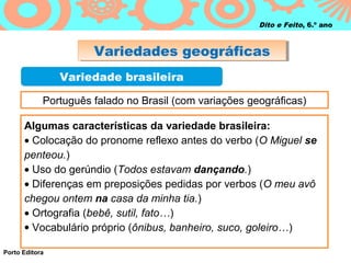 Dito e Feito, 6.º ano



                      Variedades geográficas
                      Variedades geográficas
                Variedade brasileira

            Português falado no Brasil (com variações geográficas)

      Algumas características da variedade brasileira:
      • Colocação do pronome reflexo antes do verbo (O Miguel se
      penteou.)
      • Uso do gerúndio (Todos estavam dançando.)
      • Diferenças em preposições pedidas por verbos (O meu avô
      chegou ontem na casa da minha tia.)
      • Ortografia (bebê, sutil, fato…)
      • Vocabulário próprio (ônibus, banheiro, suco, goleiro…)

Porto Editora
 