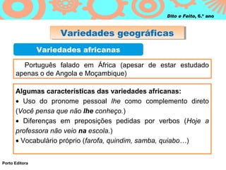 Dito e Feito, 6.º ano



                     Variedades geográficas
                     Variedades geográficas
                Variedades africanas

        Português falado em África (apesar de estar estudado
      apenas o de Angola e Moçambique)

      Algumas características das variedades africanas:
      • Uso do pronome pessoal lhe como complemento direto
      (Você pensa que não lhe conheço.)
      • Diferenças em preposições pedidas por verbos (Hoje a
      professora não veio na escola.)
      • Vocabulário próprio (farofa, quindim, samba, quiabo…)


Porto Editora
 