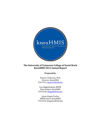  
	
  
	
  
	
  
	
  
	
  
	
  
	
  
The	
  University	
  of	
  Tennessee	
  College	
  of	
  Social	
  Work	
  	
  
KnoxHMIS	
  2012	
  Annual	
  Report	
  
	
  
Prepared	
  by:	
  
	
  
David	
  A.	
  Patterson,	
  Ph.D.	
  
Director,	
  KnoxHMIS	
  
974-­‐7511,	
  dpatter2@utk.edu	
  
	
  
Lisa	
  Higginbotham,	
  MSSW	
  
Data	
  Analyst,	
  KnoxHMIS	
  
974-­‐9142,	
  lhigginb@utk.edu	
  
	
  
Jayme	
  Hogan-­‐Yarbro	
  
MSSW	
  Intern,	
  KnoxHMIS	
  
974-­‐9142,	
  jhoganya@utk.edu	
  
	
  
	
  
	
  
	
  
	
  
	
  
 
