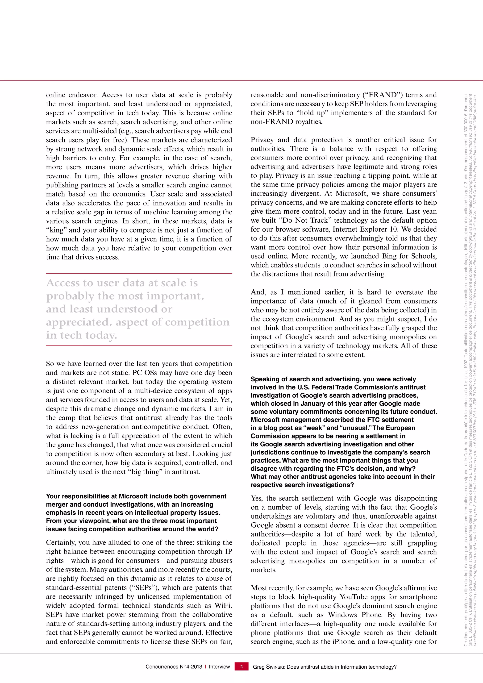 Concurrences N°4-2013 I Interview Greg SIVINSKI: Does antitrust abide in Information technology?2
online endeavor. Access to user data at scale is probably
the most important, and least understood or appreciated,
aspect of competition in tech today. This is because online
markets such as search, search advertising, and other online
services are multi-sided (e.g., search advertisers pay while end
search users play for free). These markets are characterized
by strong network and dynamic scale effects, which result in
high barriers to entry. For example, in the case of search,
more users means more advertisers, which drives higher
revenue. In turn, this allows greater revenue sharing with
publishing partners at levels a smaller search engine cannot
match based on the economics. User scale and associated
data also accelerates the pace of innovation and results in
a relative scale gap in terms of machine learning among the
various search engines. In short, in these markets, data is
“king” and your ability to compete is not just a function of
how much data you have at a given time, it is a function of
how much data you have relative to your competition over
time that drives success.
Access to user data at scale is
probably the most important,
and least understood or
appreciated, aspect of competition
in tech today.
So we have learned over the last ten years that competition
and markets are not static. PC OSs may have one day been
a distinct relevant market, but today the operating system
is just one component of a multi-device ecosystem of apps
and services founded in access to users and data at scale. Yet,
despite this dramatic change and dynamic markets, I am in
the camp that believes that antitrust already has the tools
to address new-generation anticompetitive conduct. Often,
what is lacking is a full appreciation of the extent to which
the game has changed, that what once was considered crucial
to competition is now often secondary at best. Looking just
around the corner, how big data is acquired, controlled, and
ultimately used is the next “big thing” in antitrust.
Your responsibilities at Microsoft include both government
merger and conduct investigations, with an increasing
emphasis in recent years on intellectual property issues.
From your viewpoint, what are the three most important
issues facing competition authorities around the world?
Certainly, you have alluded to one of the three: striking the
right balance between encouraging competition through IP
rights—which is good for consumers—and pursuing abusers
of the system. Many authorities, and more recently the courts,
are rightly focused on this dynamic as it relates to abuse of
standard-essential patents (“SEPs”), which are patents that
are necessarily infringed by unlicensed implementation of
widely adopted formal technical standards such as WiFi.
SEPs have market power stemming from the collaborative
nature of standards-setting among industry players, and the
fact that SEPs generally cannot be worked around. Effective
and enforceable commitments to license these SEPs on fair,
reasonable and non-discriminatory (“FRAND”) terms and
conditions are necessary to keep SEP holders from leveraging
their SEPs to “hold up” implementers of the standard for
non-FRAND royalties.
Privacy and data protection is another critical issue for
authorities. There is a balance with respect to offering
consumers more control over privacy, and recognizing that
advertising and advertisers have legitimate and strong roles
to play. Privacy is an issue reaching a tipping point, while at
the same time privacy policies among the major players are
increasingly divergent. At Microsoft, we share consumers’
privacy concerns, and we are making concrete efforts to help
give them more control, today and in the future. Last year,
we built “Do Not Track” technology as the default option
for our browser software, Internet Explorer 10. We decided
to do this after consumers overwhelmingly told us that they
want more control over how their personal information is
used online. More recently, we launched Bing for Schools,
which enables students to conduct searches in school without
the distractions that result from advertising.
And, as I mentioned earlier, it is hard to overstate the
importance of data (much of it gleaned from consumers
who may be not entirely aware of the data being collected) in
the ecosystem environment. And as you might suspect, I do
not think that competition authorities have fully grasped the
impact of Google’s search and advertising monopolies on
competition in a variety of technology markets. All of these
issues are interrelated to some extent.
Speaking of search and advertising, you were actively
involved in the U.S. Federal Trade Commission’s antitrust
investigation of Google’s search advertising practices,
which closed in January of this year after Google made
some voluntary commitments concerning its future conduct.
Microsoft management described the FTC settlement
in a blog post as “weak” and “unusual.”The European
Commission appears to be nearing a settlement in
its Google search advertising investigation and other
jurisdictions continue to investigate the company’s search
practices. What are the most important things that you
disagree with regarding the FTC’s decision, and why?
What may other antitrust agencies take into account in their
respective search investigations?
Yes, the search settlement with Google was disappointing
on a number of levels, starting with the fact that Google’s
undertakings are voluntary and thus, unenforceable against
Google absent a consent decree. It is clear that competition
authorities—despite a lot of hard work by the talented,
dedicated people in those agencies—are still grappling
with the extent and impact of Google’s search and search
advertising monopolies on competition in a number of
markets.
Most recently, for example, we have seen Google’s affirmative
steps to block high-quality YouTube apps for smartphone
platforms that do not use Google’s dominant search engine
as a default, such as Windows Phone. By having two
different interfaces—a high-quality one made available for
phone platforms that use Google search as their default
search engine, such as the iPhone, and a low-quality one for
Cedocumentestprotégéautitredudroitd'auteurparlesconventionsinternationalesenvigueuretleCodedelapropriétéintellectuelledu1erjuillet1992.Touteutilisationnonautoriséeconstitueunecontrefaçon,délitpénalementsanctionnéjusqu'à3ansd'emprisonnementet300000€d'amende
(art. L. 335-2CPI).L’utilisationpersonnelleeststrictementautoriséedansleslimitesdel’articleL.1225CPIetdesmesurestechniquesdeprotectionpouvantaccompagnercedocument.Thisdocumentisprotectedbycopyrightlawsandinternationalcopyrighttreaties.Non-authoriseduseofthisdocument
constitutesaviolationofthepublisher'srightsandmaybepunishedbyupto3yearsimprisonmentanduptoa€300000ﬁne(Art.L.335-2CodedelaPropriétéIntellectuelle).PersonaluseofthisdocumentisauthorisedwithinthelimitsofArt.L122-5CodedelaPropriétéIntellectuelleandDRMprotection.
 