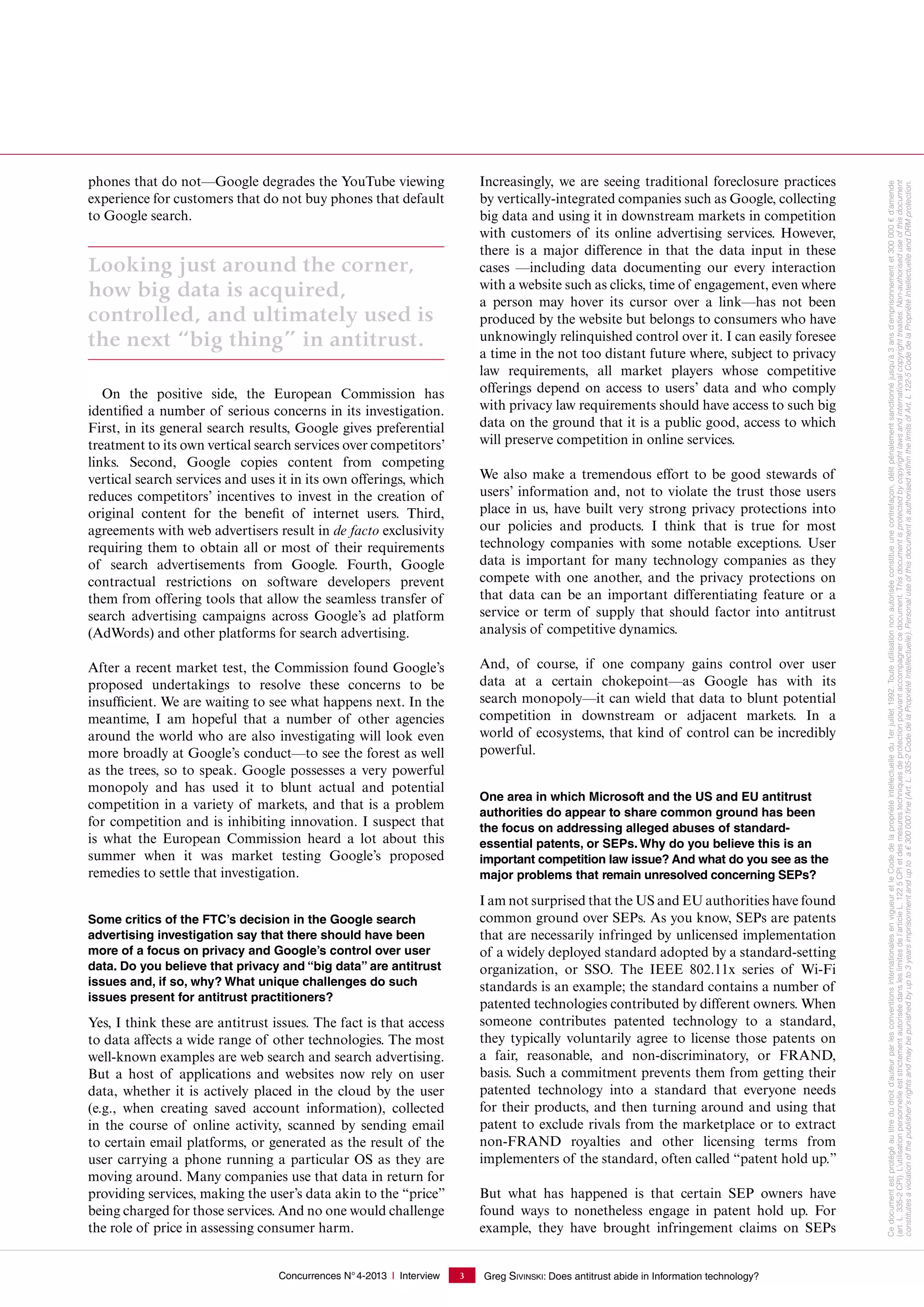 Concurrences N°4-2013 I Interview Greg SIVINSKI: Does antitrust abide in Information technology?3
phones that do not—Google degrades the YouTube viewing
experience for customers that do not buy phones that default
to Google search.
Looking just around the corner,
how big data is acquired,
controlled, and ultimately used is
the next “big thing” in antitrust.
On the positive side, the European Commission has
identified a number of serious concerns in its investigation.
First, in its general search results, Google gives preferential
treatment to its own vertical search services over competitors’
links. Second, Google copies content from competing
vertical search services and uses it in its own offerings, which
reduces competitors’ incentives to invest in the creation of
original content for the benefit of internet users. Third,
agreements with web advertisers result in de facto exclusivity
requiring them to obtain all or most of their requirements
of search advertisements from Google. Fourth, Google
contractual restrictions on software developers prevent
them from offering tools that allow the seamless transfer of
search advertising campaigns across Google’s ad platform
(AdWords) and other platforms for search advertising.
After a recent market test, the Commission found Google’s
proposed undertakings to resolve these concerns to be
insufficient. We are waiting to see what happens next. In the
meantime, I am hopeful that a number of other agencies
around the world who are also investigating will look even
more broadly at Google’s conduct—to see the forest as well
as the trees, so to speak. Google possesses a very powerful
monopoly and has used it to blunt actual and potential
competition in a variety of markets, and that is a problem
for competition and is inhibiting innovation. I suspect that
is what the European Commission heard a lot about this
summer when it was market testing Google’s proposed
remedies to settle that investigation.
Some critics of the FTC’s decision in the Google search
advertising investigation say that there should have been
more of a focus on privacy and Google’s control over user
data. Do you believe that privacy and “big data” are antitrust
issues and, if so, why? What unique challenges do such
issues present for antitrust practitioners?
Yes, I think these are antitrust issues. The fact is that access
to data affects a wide range of other technologies. The most
well-known examples are web search and search advertising.
But a host of applications and websites now rely on user
data, whether it is actively placed in the cloud by the user
(e.g., when creating saved account information), collected
in the course of online activity, scanned by sending email
to certain email platforms, or generated as the result of the
user carrying a phone running a particular OS as they are
moving around. Many companies use that data in return for
providing services, making the user’s data akin to the “price”
being charged for those services. And no one would challenge
the role of price in assessing consumer harm.
Increasingly, we are seeing traditional foreclosure practices
by vertically-integrated companies such as Google, collecting
big data and using it in downstream markets in competition
with customers of its online advertising services. However,
there is a major difference in that the data input in these
cases —including data documenting our every interaction
with a website such as clicks, time of engagement, even where
a person may hover its cursor over a link—has not been
produced by the website but belongs to consumers who have
unknowingly relinquished control over it. I can easily foresee
a time in the not too distant future where, subject to privacy
law requirements, all market players whose competitive
offerings depend on access to users’ data and who comply
with privacy law requirements should have access to such big
data on the ground that it is a public good, access to which
will preserve competition in online services.
We also make a tremendous effort to be good stewards of
users’ information and, not to violate the trust those users
place in us, have built very strong privacy protections into
our policies and products. I think that is true for most
technology companies with some notable exceptions. User
data is important for many technology companies as they
compete with one another, and the privacy protections on
that data can be an important differentiating feature or a
service or term of supply that should factor into antitrust
analysis of competitive dynamics.
And, of course, if one company gains control over user
data at a certain chokepoint—as Google has with its
search monopoly—it can wield that data to blunt potential
competition in downstream or adjacent markets. In a
world of ecosystems, that kind of control can be incredibly
powerful.
One area in which Microsoft and the US and EU antitrust
authorities do appear to share common ground has been
the focus on addressing alleged abuses of standard-
essential patents, or SEPs. Why do you believe this is an
important competition law issue? And what do you see as the
major problems that remain unresolved concerning SEPs?
I am not surprised that the US and EU authorities have found
common ground over SEPs. As you know, SEPs are patents
that are necessarily infringed by unlicensed implementation
of a widely deployed standard adopted by a standard-setting
organization, or SSO. The IEEE  802.11x series of Wi-Fi
standards is an example; the standard contains a number of
patented technologies contributed by different owners. When
someone contributes patented technology to a standard,
they typically voluntarily agree to license those patents on
a fair, reasonable, and non-discriminatory, or FRAND,
basis. Such a commitment prevents them from getting their
patented technology into a standard that everyone needs
for their products, and then turning around and using that
patent to exclude rivals from the marketplace or to extract
non-FRAND royalties and other licensing terms from
implementers of the standard, often called “patent hold up.”
But what has happened is that certain SEP owners have
found ways to nonetheless engage in patent hold up. For
example, they have brought infringement claims on SEPs
Cedocumentestprotégéautitredudroitd'auteurparlesconventionsinternationalesenvigueuretleCodedelapropriétéintellectuelledu1erjuillet1992.Touteutilisationnonautoriséeconstitueunecontrefaçon,délitpénalementsanctionnéjusqu'à3ansd'emprisonnementet300000€d'amende
(art. L. 335-2CPI).L’utilisationpersonnelleeststrictementautoriséedansleslimitesdel’articleL.1225CPIetdesmesurestechniquesdeprotectionpouvantaccompagnercedocument.Thisdocumentisprotectedbycopyrightlawsandinternationalcopyrighttreaties.Non-authoriseduseofthisdocument
constitutesaviolationofthepublisher'srightsandmaybepunishedbyupto3yearsimprisonmentanduptoa€300000ﬁne(Art.L.335-2CodedelaPropriétéIntellectuelle).PersonaluseofthisdocumentisauthorisedwithinthelimitsofArt.L122-5CodedelaPropriétéIntellectuelleandDRMprotection.
 