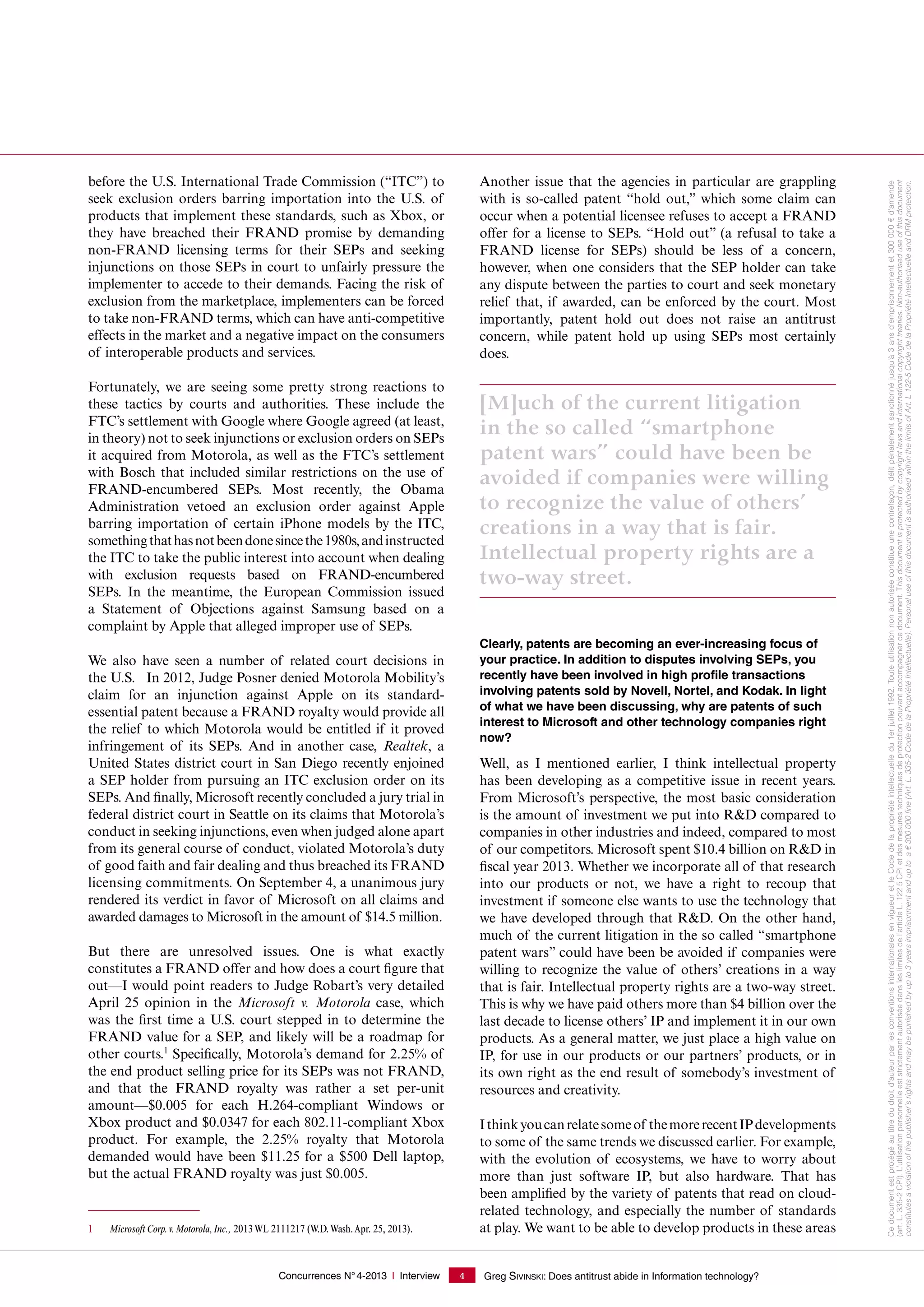 Concurrences N°4-2013 I Interview Greg SIVINSKI: Does antitrust abide in Information technology?4
before the U.S. International Trade Commission (“ITC”) to
seek exclusion orders barring importation into the U.S. of
products that implement these standards, such as Xbox, or
they have breached their FRAND promise by demanding
non-FRAND licensing terms for their SEPs and seeking
injunctions on those SEPs in court to unfairly pressure the
implementer to accede to their demands. Facing the risk of
exclusion from the marketplace, implementers can be forced
to take non-FRAND terms, which can have anti-competitive
effects in the market and a negative impact on the consumers
of interoperable products and services.
Fortunately, we are seeing some pretty strong reactions to
these tactics by courts and authorities. These include the
FTC’s settlement with Google where Google agreed (at least,
in theory) not to seek injunctions or exclusion orders on SEPs
it acquired from Motorola, as well as the FTC’s settlement
with Bosch that included similar restrictions on the use of
FRAND-encumbered SEPs. Most recently, the Obama
Administration vetoed an exclusion order against Apple
barring importation of certain iPhone models by the ITC,
somethingthathasnotbeendonesincethe1980s,andinstructed
the ITC to take the public interest into account when dealing
with exclusion requests based on FRAND-encumbered
SEPs. In the meantime, the European Commission issued
a Statement of Objections against Samsung based on a
complaint by Apple that alleged improper use of SEPs.
We also have seen a number of related court decisions in
the U.S. In 2012, Judge Posner denied Motorola Mobility’s
claim for an injunction against Apple on its standard-
essential patent because a FRAND royalty would provide all
the relief to which Motorola would be entitled if it proved
infringement of its SEPs. And in another case, Realtek, a
United States district court in San Diego recently enjoined
a SEP holder from pursuing an ITC exclusion order on its
SEPs. And finally, Microsoft recently concluded a jury trial in
federal district court in Seattle on its claims that Motorola’s
conduct in seeking injunctions, even when judged alone apart
from its general course of conduct, violated Motorola’s duty
of good faith and fair dealing and thus breached its FRAND
licensing commitments. On September 4, a unanimous jury
rendered its verdict in favor of Microsoft on all claims and
awarded damages to Microsoft in the amount of $14.5 million.
But there are unresolved issues. One is what exactly
constitutes a FRAND offer and how does a court figure that
out—I would point readers to Judge Robart’s very detailed
April  25 opinion in the Microsoft v. Motorola case, which
was the first time a U.S. court stepped in to determine the
FRAND value for a SEP, and likely will be a roadmap for
other courts.1
Specifically, Motorola’s demand for 2.25% of
the end product selling price for its SEPs was not FRAND,
and that the FRAND royalty was rather a set per-unit
amount—$0.005 for each H.264-compliant Windows or
Xbox product and $0.0347 for each 802.11-compliant Xbox
product. For example, the 2.25% royalty that Motorola
demanded would have been $11.25 for a $500 Dell laptop,
but the actual FRAND royalty was just $0.005.
1 Microsoft Corp.v.Motorola,Inc., 2013WL 2111217 (W.D.Wash.Apr. 25, 2013).
Another issue that the agencies in particular are grappling
with is so-called patent “hold out,” which some claim can
occur when a potential licensee refuses to accept a FRAND
offer for a license to SEPs. “Hold out” (a refusal to take a
FRAND license for SEPs) should be less of a concern,
however, when one considers that the SEP holder can take
any dispute between the parties to court and seek monetary
relief that, if awarded, can be enforced by the court. Most
importantly, patent hold out does not raise an antitrust
concern, while patent hold up using SEPs most certainly
does.
[M]uch of the current litigation
in the so called “smartphone
patent wars” could have been be
avoided if companies were willing
to recognize the value of others’
creations in a way that is fair.
Intellectual property rights are a
two-way street.
Clearly, patents are becoming an ever-increasing focus of
your practice. In addition to disputes involving SEPs, you
recently have been involved in high profile transactions
involving patents sold by Novell, Nortel, and Kodak. In light
of what we have been discussing, why are patents of such
interest to Microsoft and other technology companies right
now?
Well, as I mentioned earlier, I think intellectual property
has been developing as a competitive issue in recent years.
From Microsoft’s perspective, the most basic consideration
is the amount of investment we put into R&D compared to
companies in other industries and indeed, compared to most
of our competitors. Microsoft spent $10.4 billion on R&D in
fiscal year 2013. Whether we incorporate all of that research
into our products or not, we have a right to recoup that
investment if someone else wants to use the technology that
we have developed through that R&D. On the other hand,
much of the current litigation in the so called “smartphone
patent wars” could have been be avoided if companies were
willing to recognize the value of others’ creations in a way
that is fair. Intellectual property rights are a two-way street.
This is why we have paid others more than $4 billion over the
last decade to license others’ IP and implement it in our own
products. As a general matter, we just place a high value on
IP, for use in our products or our partners’ products, or in
its own right as the end result of somebody’s investment of
resources and creativity.
Ithinkyoucanrelatesomeof themorerecentIPdevelopments
to some of the same trends we discussed earlier. For example,
with the evolution of ecosystems, we have to worry about
more than just software IP, but also hardware. That has
been amplified by the variety of patents that read on cloud-
related technology, and especially the number of standards
at play. We want to be able to develop products in these areas
Cedocumentestprotégéautitredudroitd'auteurparlesconventionsinternationalesenvigueuretleCodedelapropriétéintellectuelledu1erjuillet1992.Touteutilisationnonautoriséeconstitueunecontrefaçon,délitpénalementsanctionnéjusqu'à3ansd'emprisonnementet300000€d'amende
(art. L. 335-2CPI).L’utilisationpersonnelleeststrictementautoriséedansleslimitesdel’articleL.1225CPIetdesmesurestechniquesdeprotectionpouvantaccompagnercedocument.Thisdocumentisprotectedbycopyrightlawsandinternationalcopyrighttreaties.Non-authoriseduseofthisdocument
constitutesaviolationofthepublisher'srightsandmaybepunishedbyupto3yearsimprisonmentanduptoa€300000ﬁne(Art.L.335-2CodedelaPropriétéIntellectuelle).PersonaluseofthisdocumentisauthorisedwithinthelimitsofArt.L122-5CodedelaPropriétéIntellectuelleandDRMprotection.
 
