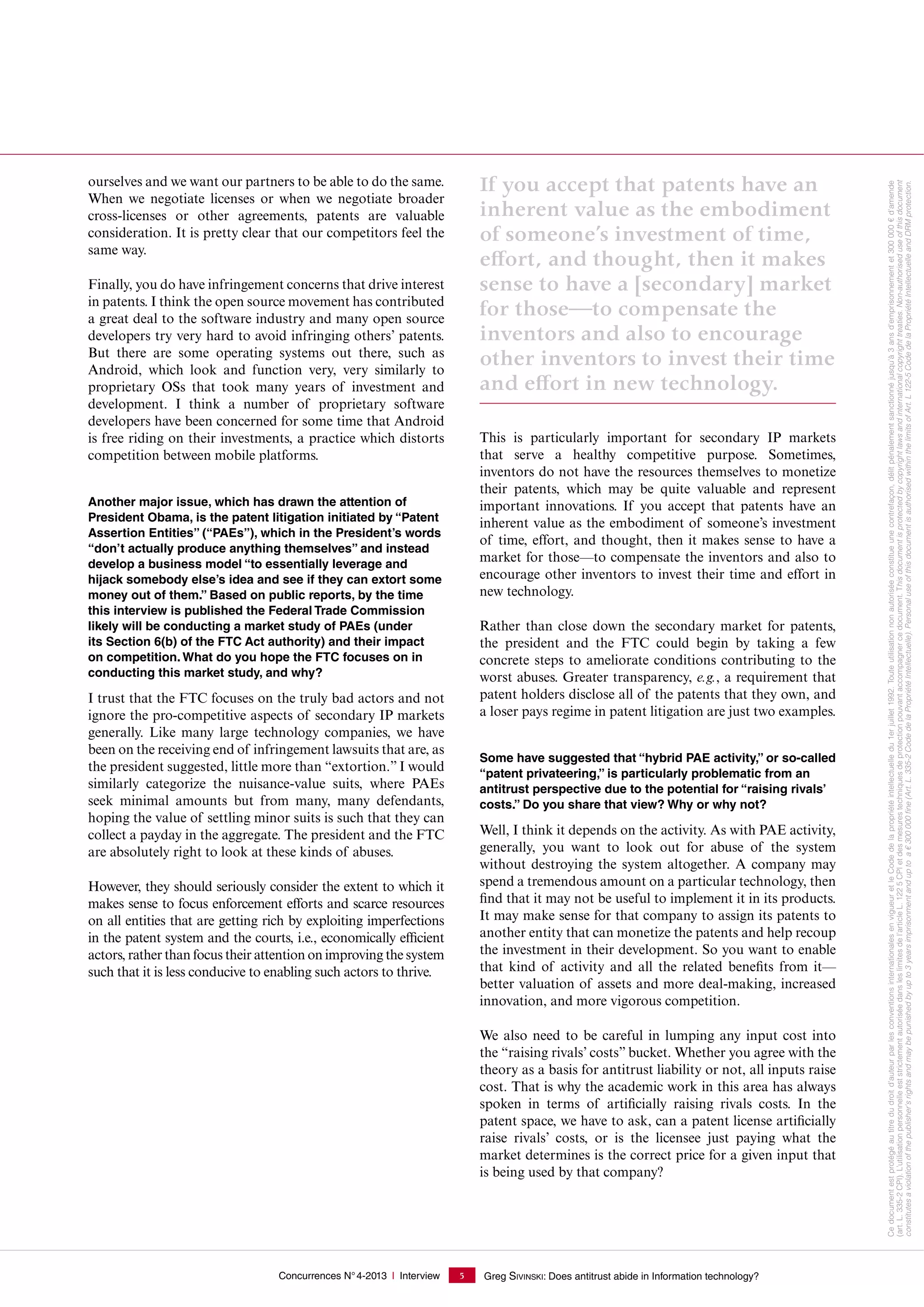 Concurrences N°4-2013 I Interview Greg SIVINSKI: Does antitrust abide in Information technology?5
ourselves and we want our partners to be able to do the same.
When we negotiate licenses or when we negotiate broader
cross-licenses or other agreements, patents are valuable
consideration. It is pretty clear that our competitors feel the
same way.
Finally, you do have infringement concerns that drive interest
in patents. I think the open source movement has contributed
a great deal to the software industry and many open source
developers try very hard to avoid infringing others’ patents.
But there are some operating systems out there, such as
Android, which look and function very, very similarly to
proprietary OSs that took many years of investment and
development. I think a number of proprietary software
developers have been concerned for some time that Android
is free riding on their investments, a practice which distorts
competition between mobile platforms.
Another major issue, which has drawn the attention of
President Obama, is the patent litigation initiated by “Patent
Assertion Entities” (“PAEs”), which in the President’s words
“don’t actually produce anything themselves” and instead
develop a business model “to essentially leverage and
hijack somebody else’s idea and see if they can extort some
money out of them.” Based on public reports, by the time
this interview is published the Federal Trade Commission
likely will be conducting a market study of PAEs (under
its Section 6(b) of the FTC Act authority) and their impact
on competition. What do you hope the FTC focuses on in
conducting this market study, and why?
I trust that the FTC focuses on the truly bad actors and not
ignore the pro-competitive aspects of secondary IP markets
generally. Like many large technology companies, we have
been on the receiving end of infringement lawsuits that are, as
the president suggested, little more than “extortion.” I would
similarly categorize the nuisance-value suits, where PAEs
seek minimal amounts but from many, many defendants,
hoping the value of settling minor suits is such that they can
collect a payday in the aggregate. The president and the FTC
are absolutely right to look at these kinds of abuses.
However, they should seriously consider the extent to which it
makes sense to focus enforcement efforts and scarce resources
on all entities that are getting rich by exploiting imperfections
in the patent system and the courts, i.e., economically efficient
actors, rather than focus their attention on improving the system
such that it is less conducive to enabling such actors to thrive.
If you accept that patents have an
inherent value as the embodiment
of someone’s investment of time,
effort, and thought, then it makes
sense to have a [secondary] market
for those—to compensate the
inventors and also to encourage
other inventors to invest their time
and effort in new technology.
This is particularly important for secondary IP markets
that serve a healthy competitive purpose. Sometimes,
inventors do not have the resources themselves to monetize
their patents, which may be quite valuable and represent
important innovations. If you accept that patents have an
inherent value as the embodiment of someone’s investment
of time, effort, and thought, then it makes sense to have a
market for those—to compensate the inventors and also to
encourage other inventors to invest their time and effort in
new technology.
Rather than close down the secondary market for patents,
the president and the FTC could begin by taking a few
concrete steps to ameliorate conditions contributing to the
worst abuses. Greater transparency, e.g., a requirement that
patent holders disclose all of the patents that they own, and
a loser pays regime in patent litigation are just two examples.
Some have suggested that “hybrid PAE activity,” or so-called
“patent privateering,” is particularly problematic from an
antitrust perspective due to the potential for “raising rivals’
costs.” Do you share that view? Why or why not?
Well, I think it depends on the activity. As with PAE activity,
generally, you want to look out for abuse of the system
without destroying the system altogether. A company may
spend a tremendous amount on a particular technology, then
find that it may not be useful to implement it in its products.
It may make sense for that company to assign its patents to
another entity that can monetize the patents and help recoup
the investment in their development. So you want to enable
that kind of activity and all the related benefits from it—
better valuation of assets and more deal-making, increased
innovation, and more vigorous competition.
We also need to be careful in lumping any input cost into
the “raising rivals’ costs” bucket. Whether you agree with the
theory as a basis for antitrust liability or not, all inputs raise
cost. That is why the academic work in this area has always
spoken in terms of artificially raising rivals costs. In the
patent space, we have to ask, can a patent license artificially
raise rivals’ costs, or is the licensee just paying what the
market determines is the correct price for a given input that
is being used by that company?
Cedocumentestprotégéautitredudroitd'auteurparlesconventionsinternationalesenvigueuretleCodedelapropriétéintellectuelledu1erjuillet1992.Touteutilisationnonautoriséeconstitueunecontrefaçon,délitpénalementsanctionnéjusqu'à3ansd'emprisonnementet300000€d'amende
(art. L. 335-2CPI).L’utilisationpersonnelleeststrictementautoriséedansleslimitesdel’articleL.1225CPIetdesmesurestechniquesdeprotectionpouvantaccompagnercedocument.Thisdocumentisprotectedbycopyrightlawsandinternationalcopyrighttreaties.Non-authoriseduseofthisdocument
constitutesaviolationofthepublisher'srightsandmaybepunishedbyupto3yearsimprisonmentanduptoa€300000ﬁne(Art.L.335-2CodedelaPropriétéIntellectuelle).PersonaluseofthisdocumentisauthorisedwithinthelimitsofArt.L122-5CodedelaPropriétéIntellectuelleandDRMprotection.
 