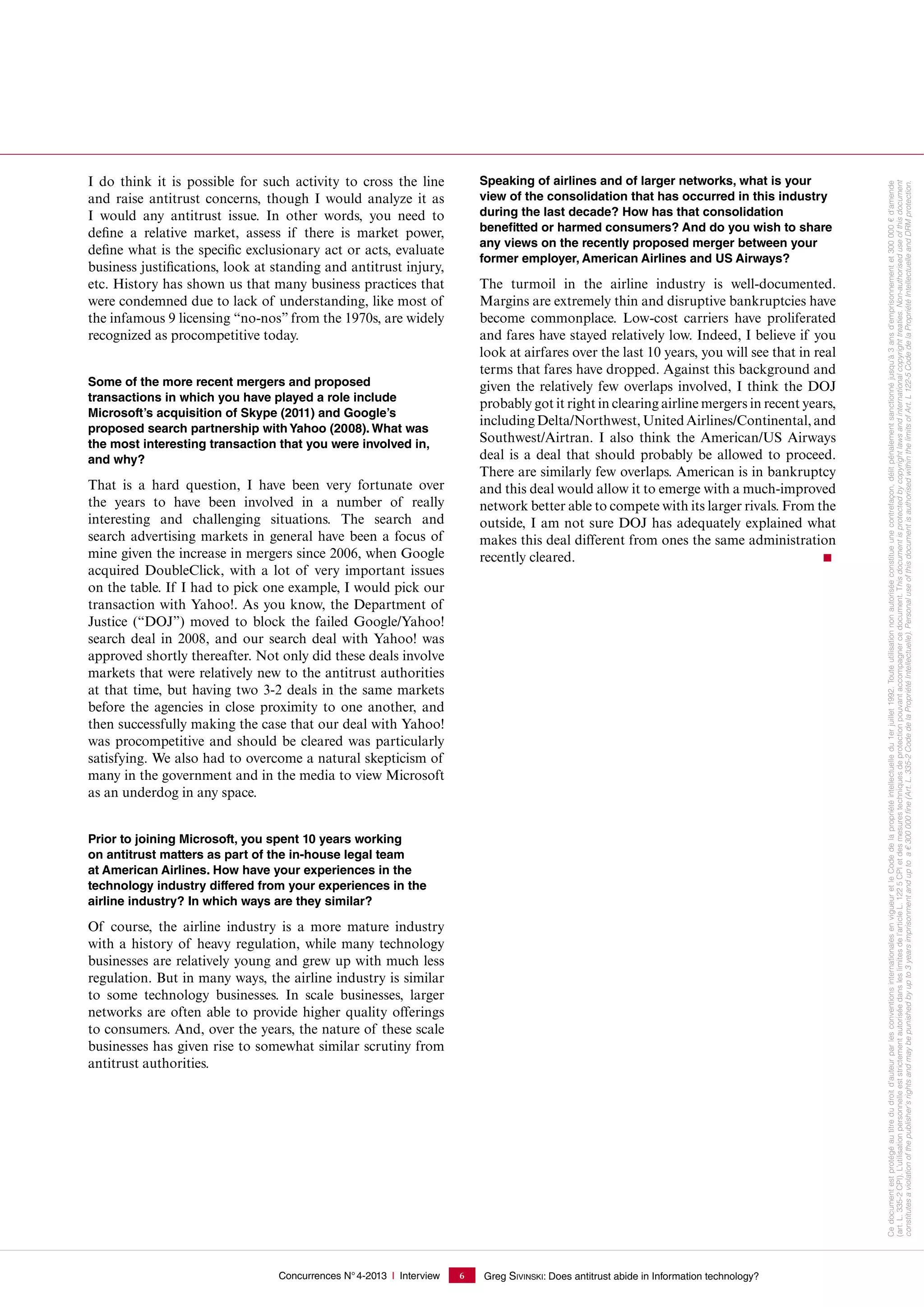Concurrences N°4-2013 I Interview Greg SIVINSKI: Does antitrust abide in Information technology?6
I do think it is possible for such activity to cross the line
and raise antitrust concerns, though I would analyze it as
I would any antitrust issue. In other words, you need to
define a relative market, assess if there is market power,
define what is the specific exclusionary act or acts, evaluate
business justifications, look at standing and antitrust injury,
etc. History has shown us that many business practices that
were condemned due to lack of understanding, like most of
the infamous 9 licensing “no-nos” from the 1970s, are widely
recognized as procompetitive today.
Some of the more recent mergers and proposed
transactions in which you have played a role include
Microsoft’s acquisition of Skype (2011) and Google’s
proposed search partnership with Yahoo (2008). What was
the most interesting transaction that you were involved in,
and why?
That is a hard question, I have been very fortunate over
the years to have been involved in a number of really
interesting and challenging situations. The search and
search advertising markets in general have been a focus of
mine given the increase in mergers since 2006, when Google
acquired DoubleClick, with a lot of very important issues
on the table. If I had to pick one example, I would pick our
transaction with Yahoo!. As you know, the Department of
Justice (“DOJ”) moved to block the failed Google/Yahoo!
search deal in 2008, and our search deal with Yahoo! was
approved shortly thereafter. Not only did these deals involve
markets that were relatively new to the antitrust authorities
at that time, but having two 3-2 deals in the same markets
before the agencies in close proximity to one another, and
then successfully making the case that our deal with Yahoo!
was procompetitive and should be cleared was particularly
satisfying. We also had to overcome a natural skepticism of
many in the government and in the media to view Microsoft
as an underdog in any space.
Prior to joining Microsoft, you spent 10 years working
on antitrust matters as part of the in-house legal team
at American Airlines. How have your experiences in the
technology industry differed from your experiences in the
airline industry? In which ways are they similar?
Of course, the airline industry is a more mature industry
with a history of heavy regulation, while many technology
businesses are relatively young and grew up with much less
regulation. But in many ways, the airline industry is similar
to some technology businesses. In scale businesses, larger
networks are often able to provide higher quality offerings
to consumers. And, over the years, the nature of these scale
businesses has given rise to somewhat similar scrutiny from
antitrust authorities.
Speaking of airlines and of larger networks, what is your
view of the consolidation that has occurred in this industry
during the last decade? How has that consolidation
benefitted or harmed consumers? And do you wish to share
any views on the recently proposed merger between your
former employer, American Airlines and US Airways?
The turmoil in the airline industry is well-documented.
Margins are extremely thin and disruptive bankruptcies have
become commonplace. Low-cost carriers have proliferated
and fares have stayed relatively low. Indeed, I believe if you
look at airfares over the last 10 years, you will see that in real
terms that fares have dropped. Against this background and
given the relatively few overlaps involved, I think the DOJ
probably got it right in clearing airline mergers in recent years,
includingDelta/Northwest,UnitedAirlines/Continental,and
Southwest/Airtran. I also think the American/US Airways
deal is a deal that should probably be allowed to proceed.
There are similarly few overlaps. American is in bankruptcy
and this deal would allow it to emerge with a much-improved
network better able to compete with its larger rivals. From the
outside, I am not sure DOJ has adequately explained what
makes this deal different from ones the same administration
recently cleared.
Cedocumentestprotégéautitredudroitd'auteurparlesconventionsinternationalesenvigueuretleCodedelapropriétéintellectuelledu1erjuillet1992.Touteutilisationnonautoriséeconstitueunecontrefaçon,délitpénalementsanctionnéjusqu'à3ansd'emprisonnementet300000€d'amende
(art. L. 335-2CPI).L’utilisationpersonnelleeststrictementautoriséedansleslimitesdel’articleL.1225CPIetdesmesurestechniquesdeprotectionpouvantaccompagnercedocument.Thisdocumentisprotectedbycopyrightlawsandinternationalcopyrighttreaties.Non-authoriseduseofthisdocument
constitutesaviolationofthepublisher'srightsandmaybepunishedbyupto3yearsimprisonmentanduptoa€300000ﬁne(Art.L.335-2CodedelaPropriétéIntellectuelle).PersonaluseofthisdocumentisauthorisedwithinthelimitsofArt.L122-5CodedelaPropriétéIntellectuelleandDRMprotection.
 