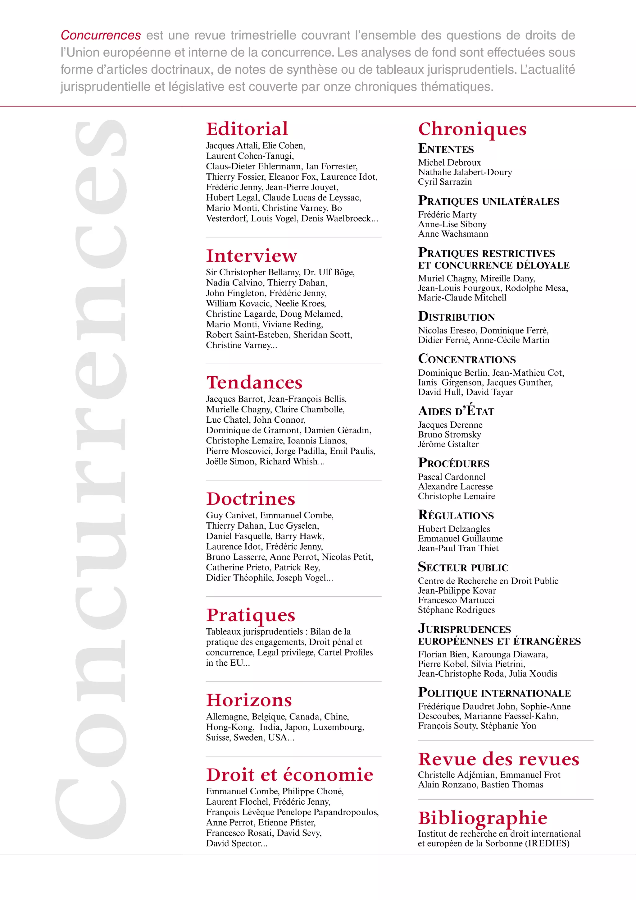 Concurrences
Concurrences est une revue trimestrielle couvrant l’ensemble des questions de droits de
l’Union européenne et interne de la concurrence. Les analyses de fond sont effectuées sous
forme d’articles doctrinaux, de notes de synthèse ou de tableaux jurisprudentiels. L’actualité
jurisprudentielle et législative est couverte par onze chroniques thématiques.
Editorial
Jacques Attali, Elie Cohen,
Laurent Cohen-Tanugi,
Claus-Dieter Ehlermann, Ian Forrester,
Thierry Fossier, Eleanor Fox, Laurence Idot,
Frédéric Jenny, Jean-Pierre Jouyet,
Hubert Legal, Claude Lucas de Leyssac,
Mario Monti, Christine Varney, Bo
Vesterdorf, Louis Vogel, Denis Waelbroeck...
Interview
Sir Christopher Bellamy, Dr. Ulf Böge,
Nadia Calvino, Thierry Dahan,
John Fingleton, Frédéric Jenny,
William Kovacic, Neelie Kroes,
Christine Lagarde, Doug Melamed,
Mario Monti, Viviane Reding,
Robert Saint-Esteben, Sheridan Scott,
Christine Varney...
Tendances
Jacques Barrot, Jean-François Bellis,
Murielle Chagny, Claire Chambolle,
Luc Chatel, John Connor,
Dominique de Gramont, Damien Géradin,
Christophe Lemaire, Ioannis Lianos,
Pierre Moscovici, Jorge Padilla, Emil Paulis,
Joëlle Simon, Richard Whish...
Doctrines
Guy Canivet, Emmanuel Combe,
Thierry Dahan, Luc Gyselen,
Daniel Fasquelle, Barry Hawk,
Laurence Idot, Frédéric Jenny,
Bruno Lasserre, Anne Perrot, Nicolas Petit,
Catherine Prieto, Patrick Rey,
Didier Théophile, Joseph Vogel...
Pratiques
Tableaux jurisprudentiels : Bilan de la
pratique des engagements, Droit pénal et
concurrence, Legal privilege, Cartel Profiles
in the EU...
Horizons
Allemagne, Belgique, Canada, Chine,
Hong-Kong, India, Japon, Luxembourg,
Suisse, Sweden, USA...
Droit et économie
Emmanuel Combe, Philippe Choné,
Laurent Flochel, Frédéric Jenny,
François Lévêque Penelope Papandropoulos,
Anne Perrot, Etienne Pfister,
Francesco Rosati, David Sevy,
David Spector...
Chroniques
ENTENTES
Michel Debroux
Nathalie Jalabert-Doury
Cyril Sarrazin
PRATIQUES UNILATÉRALES
Frédéric Marty
Anne-Lise Sibony
Anne Wachsmann
PRATIQUES RESTRICTIVES
ET CONCURRENCE DÉLOYALE
Muriel Chagny, Mireille Dany,
Jean-Louis Fourgoux, Rodolphe Mesa,
Marie-Claude Mitchell
DISTRIBUTION
Nicolas Ereseo, Dominique Ferré,
Didier Ferrié, Anne-Cécile Martin
CONCENTRATIONS
Dominique Berlin, Jean-Mathieu Cot,
Ianis  Girgenson, Jacques Gunther,
David Hull, David Tayar
AIDES D’ÉTAT
Jacques Derenne
Bruno Stromsky
Jérôme Gstalter
PROCÉDURES
Pascal Cardonnel
Alexandre Lacresse
Christophe Lemaire
RÉGULATIONS
Hubert Delzangles
Emmanuel Guillaume
Jean-Paul Tran Thiet
SECTEUR PUBLIC
Centre de Recherche en Droit Public
Jean-Philippe Kovar
Francesco Martucci
Stéphane Rodrigues
JURISPRUDENCES
EUROPÉENNES ET ÉTRANGÈRES
Florian Bien, Karounga Diawara,
Pierre Kobel, Silvia Pietrini,
Jean-Christophe Roda, Julia Xoudis
POLITIQUE INTERNATIONALE
Frédérique Daudret John, Sophie-Anne
Descoubes, Marianne Faessel-Kahn,
François Souty, Stéphanie Yon
Revue des revues
Christelle Adjémian, Emmanuel Frot
Alain Ronzano, Bastien Thomas
Bibliographie
Institut de recherche en droit international
et européen de la Sorbonne (IREDIES)
 