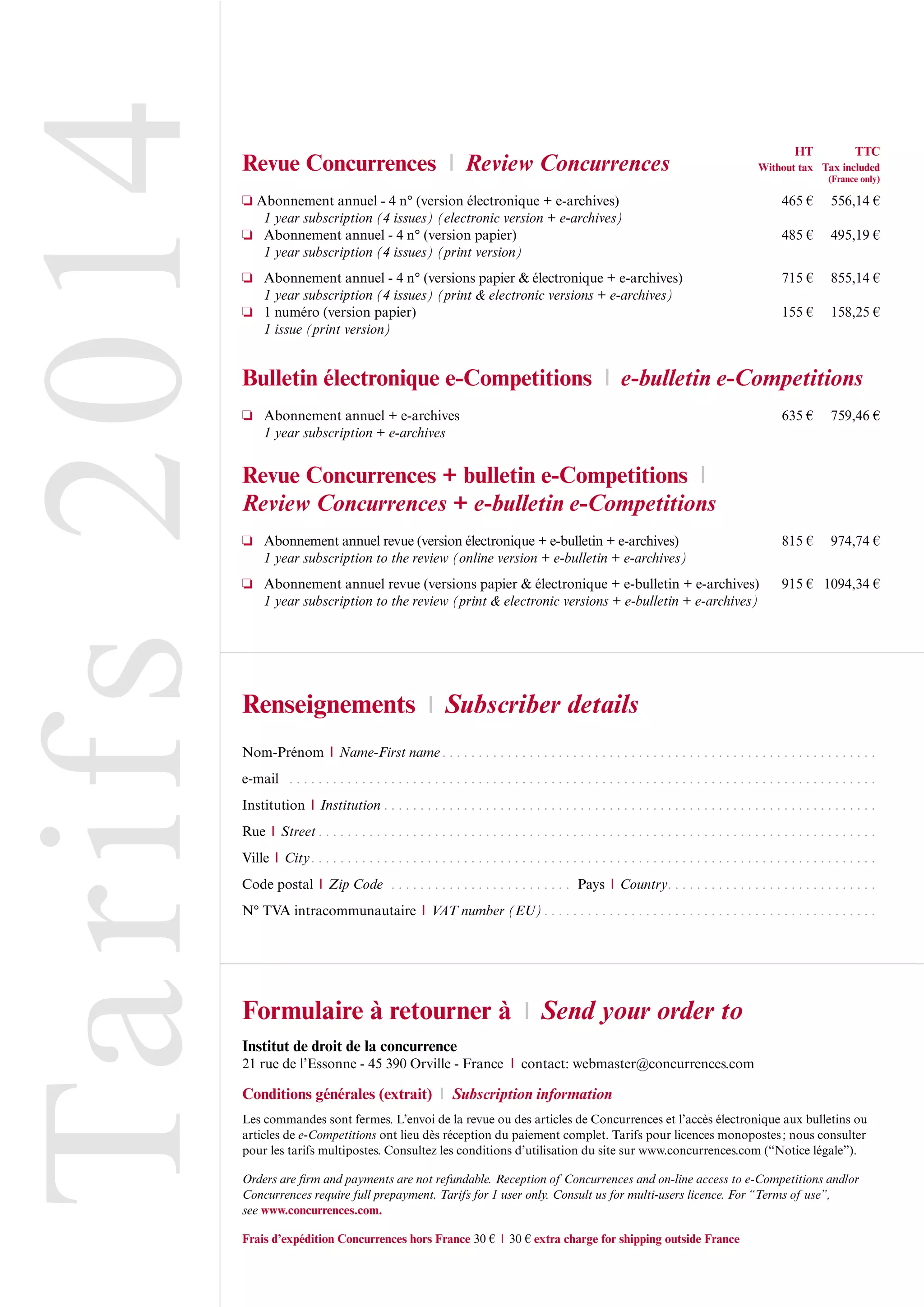 Tarifs2014Revue Concurrences l Review Concurrences
Abonnement annuel - 4 n° (version électronique + e-archives) 465 € 556,14 €
1 year subscription (4 issues) (electronic version + e-archives)
Abonnement annuel - 4 n° (version papier) 485 € 495,19 €
1 year subscription (4 issues) (print version)
Abonnement annuel - 4 n° (versions papier & électronique + e-archives) 715 € 855,14 €
1 year subscription (4 issues) (print & electronic versions + e-archives)
1 numéro (version papier) 155 € 158,25 €
1 issue (print version)
Bulletin électronique e-Competitions l e-bulletin e-Competitions
Abonnement annuel + e-archives 635 € 759,46 €
1 year subscription + e-archives
Revue Concurrences + bulletin e-Competitions l
Review Concurrences + e-bulletin e-Competitions
Abonnement annuel revue (version électronique + e-bulletin + e-archives) 815 € 974,74 €
1 year subscription to the review (online version + e-bulletin + e-archives)
Abonnement annuel revue (versions papier & électronique + e-bulletin + e-archives) 915 € 1094,34 €
1 year subscription to the review (print & electronic versions + e-bulletin + e-archives)
Renseignements l Subscriber details
Nom-Prénom l Name-First name. . . . . . . . . . . . . . . . . . . . . . . . . . . . . . . . . . . . . . . . . . . . . . . . . . . . . . . . . . . .
e-mail . . . . . . . . . . . . . . . . . . . . . . . . . . . . . . . . . . . . . . . . . . . . . . . . . . . . . . . . . . . . . . . . . . . . . . . . . . . . . . . . .
Institution l Institution . . . . . . . . . . . . . . . . . . . . . . . . . . . . . . . . . . . . . . . . . . . . . . . . . . . . . . . . . . . . . . . . . . . .
Rue l Street . . . . . . . . . . . . . . . . . . . . . . . . . . . . . . . . . . . . . . . . . . . . . . . . . . . . . . . . . . . . . . . . . . . . . . . . . . . . .
Ville l City. . . . . . . . . . . . . . . . . . . . . . . . . . . . . . . . . . . . . . . . . . . . . . . . . . . . . . . . . . . . . . . . . . . . . . . . . . . . . .
Code postal l Zip Code . . . . . . . . . . . . . . . . . . . . . . . . . Pays l Country. . . . . . . . . . . . . . . . . . . . . . . . . . . . .
N° TVA intracommunautaire l VAT number (EU). . . . . . . . . . . . . . . . . . . . . . . . . . . . . . . . . . . . . . . . . . . . . .
Formulaire à retourner à l Send your order to
Institut de droit de la concurrence
21 rue de l’Essonne - 45 390 Orville - France l contact: webmaster@concurrences.com
Conditions générales (extrait) l Subscription information
Les commandes sont fermes. L’envoi de la revue ou des articles de Concurrences et l’accès électronique aux bulletins ou
articles de e-Competitions ont lieu dès réception du paiement complet. Tarifs pour licences monopostes; nous consulter
pour les tarifs multipostes. Consultez les conditions d’utilisation du site sur www.concurrences.com (“Notice légale”).
Orders are firm and payments are not refundable. Reception of Concurrences and on-line access to e-Competitions and/or
Concurrences require full prepayment. Tarifs for 1 user only. Consult us for multi-users licence. For “Terms of use”,
see www.concurrences.com.
Frais d’expédition Concurrences hors France 30 € l 30 € extra charge for shipping outside France
HT TTC
Without tax Tax included
(France only)
 