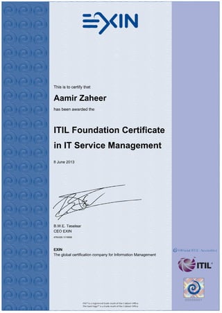This is to certify that
Aamir Zaheer
has been awarded the
ITIL Foundation Certificate
in IT Service Management
8 June 2013
B.W.E. Taselaar
CEO EXIN
4764326.1218858
EXIN
The global certification company for Information Management
 