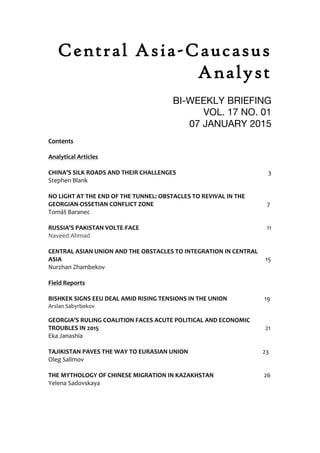 Central Asia-Caucasus
Analyst
BI-WEEKLY BRIEFING
VOL. 17 NO. 01
07 JANUARY 2015
Contents''
'
Analytical'Articles'
!
CHINA’S'SILK'ROADS'AND'THEIR'CHALLENGES'' ' ' ' '''''''''''''''''''3!'
Stephen!Blank!
!
NO'LIGHT'AT'THE'END'OF'THE'TUNNEL:'OBSTACLES'TO'REVIVAL'IN'THE'
GEORGIANAOSSETIAN'CONFLICT'ZONE' ' ' ' ''' ''''''''''''''''''7'
Tomáš!Baranec! ! ! ! ! ! ! ! ! !!!!!'
!
RUSSIA’S'PAKISTAN'VOLTEAFACE' ' ' ' ' ' ' ''''11'
Naveed!Ahmad! ! ! ! ! ! ! ! !
! ! ! ! ! ! ! !!!!
CENTRAL'ASIAN'UNION'AND'THE'OBSTACLES'TO'INTEGRATION'IN'CENTRAL'
ASIA' ' ' ' ' '' ' ' ' ' '''''''''''''''''15'
Nurzhan!Zhambekov ' ' '
' ' ' ' '
Field'Reports'
! ! !!! ! ! ! ! ! ! !!!
BISHKEK'SIGNS'EEU'DEAL'AMID'RISING'TENSIONS'IN'THE'UNION' ''''''''''''''''19'
Arslan!Sabyrbekov! ! ! ! ! !!!!
GEORGIA’S'RULING'COALITION'FACES'ACUTE'POLITICAL'AND'ECONOMIC'
TROUBLES'IN'2015' ' ' ' ' ' ' ' '''''''''''''''''21'
Eka!Janashia!
! ! ! ! ! ! ! ! !!! !
TAJIKISTAN'PAVES'THE'WAY'TO'EURASIAN'UNION' ' ' '' '23'
Oleg!Salimov!
! ! ! ! ! ! ! ! ! ! !!!
THE'MYTHOLOGY'OF'CHINESE'MIGRATION'IN'KAZAKHSTAN' ' ' ''26'
Yelena!Sadovskaya!
' ' !!! ! ! ! !! ! !'
 