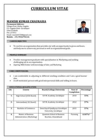 CURRICULUM VITAE
MANISH KUMAR CHAURASIA
Permanent Address:
Village+Post- Kotha, Gagaha
P.S- Gagaha Distt- Gorakhpur
Utter Pradesh
Pin.-273411
Email- manish4150@gmail.com
Mobile- +91-9936794141
ARRER CAREER OBJECTIVE
 To work in an organization that provides me with an opportunity to grow and learn,
and help me to achieve my personal as well as organizational goals.
ARRER PROFILE SUMMARY
 Fresher management graduate with specialization in Marketing and seeking
challenging job in an organization.
 Aspiring MBA fresher with knowledge of Sales and Marketing
CORE COMPETENCIES:
 I am comfortable in adjusting to different working condition and I am a good learner
also.
 A self-motivated person with good interpersonal skills and willing to learn.
EDUCATIONALQUALIFICATION:
S.N. Course Board/College/University Year of
Completion
Percentage
1. High School (ICSE Board) R.P.M. Academy, Gorakhpur 2010 55%
2. Intermediate( ISC Board) R.P.M. Academy, Gorakhpur 2012 57%
3. Bachelor of Commerce Deen Dayal Upadhyaya Gorakhpur
University, Gorakhpur
2015 57%
4. Master of Business
Administration (Marketing)
Quantum School of Business
Roorkee, Uttarakhand
Pursuing 63.87%*
 
