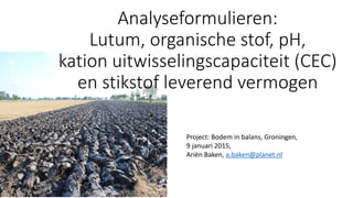 Project: Bodem in balans, Groningen,
9 januari 2015,
Ariën Baken, a.baken@planet.nl
Analyseformulieren:
Lutum, organische stof, pH,
kation uitwisselingscapaciteit (CEC)
en stikstof leverend vermogen
 