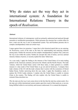Why do states act the way they act in
international system: A foundation for
International Relations Theory in the
epoch of Realisation.
Abstract
International relations of contemporary world are primarily understood and analysed through
neorealist or neoliberalist presumptions. Waltz presumes the structure has a certain effect on
how a state acts the way it acts in international system. Nye and Keohane presume due to
complex interdependence states act certain ways.
I argue against those two premises. I argue that in this historical epoch that we are entering,
the Realisation, needs of the state as the basis for understanding and analysing relations
among states. Neither the structure nor the complex interdependence explains why a state acts
the way it acts within the system. Neither do concepts like state of nature, survival, national
interests, balance of power, or security explain the states’ behaviours.
As a case study, I apply the finding to the interests of the United States of its main trading
partners in the American continent, and across the Atlantic and the Pacific Oceans. The trade
volumes, which the United States carries with those states, is taken granted as a reliable
measure to value needs of the United States to go out and do businesses. I compare these
trade volumes of the US with the trade volumes that it carries with the economies of littoral
Indian Ocean. Further narrowing down the case study, I apply this foundation, needs, to
analyse the US-Sri Lanka relations. I explain why the United States is unable to restrain
China in the country. The finding will also explain why the United States is unable to
restraint China elsewhere too.
Why the state acts the way it acts comes down to the fact that the state has certain needs. How
the state acts within international system renders upon how much of that needs are, or are not,
being fulfilled within its own territory and resource endowment. It is a natural development.
 