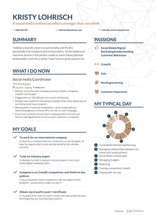 SUMMARY
WHAT	I	DO	NOW
MY	GOALS
PASSIONS
MY	TYPICAL	DAY
KRISTY	LOHRISCH
A	social	media	enthusiast	who	is	stronger	than	you	think
0400	492	051 klohrisch@outlook.com linkedin.com/kristylohrischs _ 5
I	believe	a	brand’s	voice	is	its	personality	and	it‘s	this	
personality	that	creates	brand	ambassadors.	Social	media	and	
real-time	service	is	the	perfect	outlet	to	reach	these	potential	
ambassadors	and	this	is	what	I	have	found	a	great	passion	for.
Social	media	Coordinator
The	Good	guys
July	2014	-	ongoing Melbourne
 Monitor	social	channels	including	Facebook,	Twitter,	Instagram,	
LinkedIn	and	Google+.
 Engage	with	our	350,000	plus	fans	across	all	channels.
 Develop	and	implement	marketing	campaigns	that	raises	awareness	of	
our	Doing	Good	cause	program	.
 Working	within	Facebook	PowerEditor,	I	work	closely	with	our	
Advertising	Agency	to	ensure	KPI's	are	met	for	each	campaign.
 Ensure	our	customer	service	team	is	keeping	within	business	set	
Service	Level	Agreements	to	ensure	each	customer	is	answered.
r +
To	work	for	a	company	that	has	connections	across	the	globe.	To	
have	the	opportunity	to	work	abroad	would	be	the	ultimate	
outcome.
 To	work	for	an	international	company
To	develop	my	skills	in	being	an	industry	expert	in	the	social	
media/digital	marketing	space.
 To	be	an	industry	expert
I	have	competed	in	team	competitions	with	the	highest	finish	
being	9th.	I	would	love	to	make	it	to	top	3!
 Compete	in	an	Crossfit	competition	and	finish	on	the	
podium
In	my	spare	time	I	want	to	coach	CrossFit	and	help	people	discover	
the	things	they	did	not	know	they	could	do.
 Obtain	my	CrossFit	Level	1	Certificate
4 Social	Medai/Digital	
Marketing/Understanding	
Customer	Behaviour
 CrossFit
C Cats
l Reading/Learning
R Customer	Experience
A Social	Media	Monitoring/Planning
B Managing	relationships	between	our	
stores	and	cause	partners
C Social	Media	content	plan
D Managing	budgets
E Reporting
F Training	competitive	CrossFit
G Playing	with	my	cats
A
B
C
D
E
F
G
Verified	by
/
 