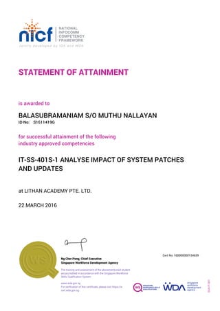 STATEMENT OF ATTAINMENT
ID No:
IT-SS-401S-1 ANALYSE IMPACT OF SYSTEM PATCHES
AND UPDATES
for successful attainment of the following
industry approved competencies
S1611419G
at LITHAN ACADEMY PTE. LTD.
is awarded to
22 MARCH 2016
BALASUBRAMANIAM S/O MUTHU NALLAYAN
SOA-IT-001
160000000154639
www.wda.gov.sg
Cert No.
The training and assessment of the abovementioned student
are accredited in accordance with the Singapore Workforce
Skills Qualification System
Singapore Workforce Development Agency
Ng Cher Pong, Chief Executive
For verification of this certificate, please visit https://e-
cert.wda.gov.sg
 