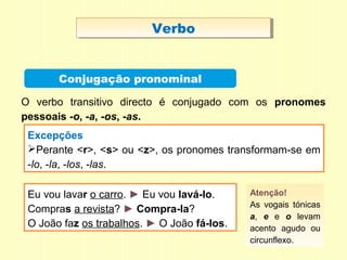 VerboVerbo
Conjugação pronominal
Excepções
Perante <r>, <s> ou <z>, os pronomes transformam-se em
-lo, -la, -los, -las.
O verbo transitivo directo é conjugado com os pronomes
pessoais -o, -a, -os, -as.
Eu vou lavar o carro. ► Eu vou lavá-lo.
Compras a revista? ► Compra-la?
O João faz os trabalhos. ► O João fá-los.
Atenção!
As vogais tónicas
a, e e o levam
acento agudo ou
circunflexo.
 