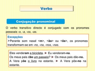VerboVerbo
Conjugação pronominal
Excepções
Perante som nasal <m>, <ão> ou <õe>, os pronomes
transformam-se em -no, -na, -nos, -nas.
O verbo transitivo directo é conjugado com os pronomes
pessoais -o, -a, -os, -as.
Eles venderam a bicicleta. ► Eu venderam-na.
Os meus pais dão um passeio? ► Os meus pais dão-no.
A Vera põe o livro na estante. ► A Vera põe-no na
estante.
 