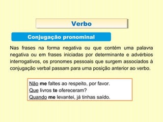 VerboVerbo
Conjugação pronominal
Nas frases na forma negativa ou que contém uma palavra
negativa ou em frases iniciadas por determinante e advérbios
interrogativos, os pronomes pessoais que surgem associados à
conjugação verbal passam para uma posição anterior ao verbo.
Não me faltes ao respeito, por favor.
Que livros te ofereceram?
Quando me levantei, já tinhas saído.
 