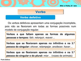 Dito e Feito, 6.º ano



                               Verbo
                               Verbo
                  Verbo defetivo

       Os verbos defetivos apresentam uma conjugação incompleta,
     pois não se flexionam em todas as formas possíveis num
     modelo de conjugação regular.
       Verbos a que faltam apenas as formas de algumas
       pessoas e tempos: falir, retorquir, reaver…

       Verbos que se flexionam apenas no infinitivo e na 3.ª
       pessoa do singular: chover, relampejar, anoitecer, haver…

       Verbos que se flexionam apenas no infinitivo e na 3.ª
       pessoa do singular e do plural: miar… (vozes de animais)
Porto Editora
 