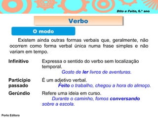 Dito e Feito, 6.º ano


                              Verbo
                              Verbo
                 O modo
         Existem ainda outras formas verbais que, geralmente, não
     ocorrem como forma verbal única numa frase simples e não
     variam em tempo.
    Infinitivo     Expressa o sentido do verbo sem localização
                   temporal.
                            Gosto de ler livros de aventuras.
    Particípio     É um adjetivo verbal.
    passado              Feito o trabalho, chegou a hora do almoço.
    Gerúndio       Refere uma ideia em curso.
                       Durante o caminho, fomos conversando
                   sobre a escola.

Porto Editora
 