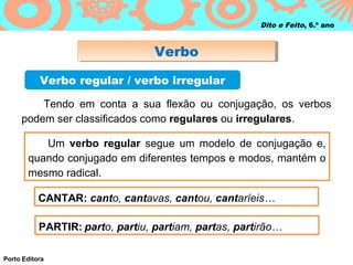 Dito e Feito, 6.º ano



                                  Verbo
                                  Verbo
           Verbo regular / verbo irregular

         Tendo em conta a sua flexão ou conjugação, os verbos
     podem ser classificados como regulares ou irregulares.

          Um verbo regular segue um modelo de conjugação e,
       quando conjugado em diferentes tempos e modos, mantém o
       mesmo radical.

           CANTAR: canto, cantavas, cantou, cantaríeis…

           PARTIR: parto, partiu, partiam, partas, partirão…

Porto Editora
 
