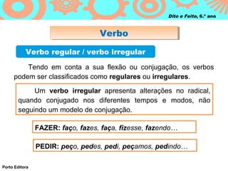 Dito e Feito, 6.º ano



                                   Verbo
                                   Verbo
           Verbo regular / verbo irregular

         Tendo em conta a sua flexão ou conjugação, os verbos
     podem ser classificados como regulares ou irregulares.

            Um verbo irregular apresenta alterações no radical,
       quando conjugado nos diferentes tempos e modos, não
       seguindo um modelo de conjugação.

                FAZER: faço, fazes, faça, fizesse, fazendo…

                PEDIR: peço, pedes, pedi, peçamos, pedindo…

Porto Editora
 