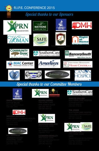 4
Special thanks to our Sponsors
Special thanks to our Committee Members
R.I.P.E. CONFERENCE 2015
GWEN JOHNSON
CITY OF BILOXI
gjohnson@biloxi.ms.us
228-388-2494
MELORA JACKSON
DEPARTMENTOFMENTALHEALTH
Melora.Jackson@dmh.state.ms.us
228-214-5556
228-806-6330
T.J. JOHNSON
JOHNSON HOUSE
PERSONAL CARE
tjandddeb@gmail.com
228-285-1825
BRANNON LEBLANC
PRN HOME CARE
RIPE EMCEE
Bal1608@yahoo.com
228-860-4727
CAMERON HENSLEY
PRN HOME CARE
airbornautopilot@gmail.com
228-382-7873 (c)
228-385-8503 (o)
SWAYZE COLLIER
SOUTHERN CARE HOSPICE
scollier@curohs.com
228-233-8884 (c)
228-396-4756 (o)
TIM JONES
SOUTHERN CARE HOSPICE
tim.jones@southerncareinc.com
228-327-7117 (c)
601-947-9282 (o)
KEARN CHERRY
PRN HOME CARE
RIPE SENIOR GUIDE
228-239-1867 (c)
228-385-8503 (o)
Kathy Brown van Zutphen,
Attorney
VICKI HENSLEY
PRN HOME CARE
SAFE
(Senior Advocate for the Elderly)
hensley_bob@bellsouth.net
228-355-4459 (c)
228-385-8503 (o)
SENIORGUIDE
RRRRRRRRRRRRRRRRRRRRRRRRRRRRRRRRRRRRRRRRRRRRRRRRRRRRRRRRRRRRRRRRRRRRRRRRRRRRRRRRRRRRRRRRRRRRRRRRRRRRRRRRRRRRRRRRRR PPPPPERR .PP .r e s o u r c e s
of
FamilyFamily
FaithFaithChristian Church
TurningtheHeartsofthePeop
le
B
a
c
k
to
G
od
 