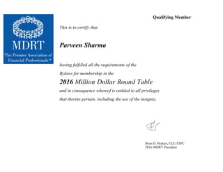 Qualifying Member
This is to certify that
Parveen Sharma
having fulfilled all the requirements of the
Bylaws for membership in the
2016 Million Dollar Round Table
and in consequence whereof is entitled to all privileges
that thereto pertain, including the use of the insignia.
Brian D. Heckert, CLU, ChFC
2016 MDRT President
 