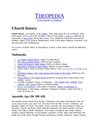 THEOPEDIA
An Encyclopedia of Christianity
Church history
Church history, or the history of the Christian Faith, began about 30 A.D. in Palestine with a
small number of Jews and Jewish Proselytes, about 120 according to Acts 1:15, following the
resurrection of Jesus Christ. By the third century A.D., Christianity had grown to become the
dominant religion of the northern Mediterranean world. It also gained important extensions to the
east and south of the Mediterranean.
An overview of church history in chronological sections is given below, beneath the multimedia
section.
Multimedia
 A Complete Church History! (audio), by Mike Reeves
 The Value of Church History (MP3) by Nick Needham
 Ancient & Medieval Church History (MP3s), by David Calhoun
 Reformation & Modern Church History (MP3s), by David Calhoun
 Church History Series by Tommy Nelson (MP3s) - Part 1, 2, 3, 4, 5, 6, 7, 8, 9, 10, 11, 12,
13
 Reformation History: How Christ Restored the Gospel to His Church (MP3s), by Tom
Browning
 Church History I and Church History II (MP3s), by Gerald Bray (Audio lectures from
seminary course)
 No Other Foundation: History of Christianity - 100 - 500AD, 500 - 1500AD, 1500 -
1700AD, 1700 - Present (MP3s), by Michael Haykin
 History of Christianity I, early church to medieval; History of Christianity II,
Reformation to 19th century - Reformed Theological Seminary courses by Frank A.
James III (iTunes U)
Apostolic Age (30–100 AD)
The apostolic period extends from the Day of Pentecost to the death of the Apostle John, and
covers about seventy years, from A.D. 30 to about 100. The field of action is Palestine, and
gradually extends over Syria, Asia Minor, Greece, and Italy. The most prominent centres are
Jerusalem, Antioch, and Rome, which represent respectively the mother churches of Jewish,
Gentile, and United Catholic Christianity. Next to them are Ephesus and Corinth. Ephesus
acquired a special importance by the residence and labors of John, which made themselves felt
during the second century through Polycarp and Irenaeus. Samaria, Damascus, Joppa, Caesarea,
 