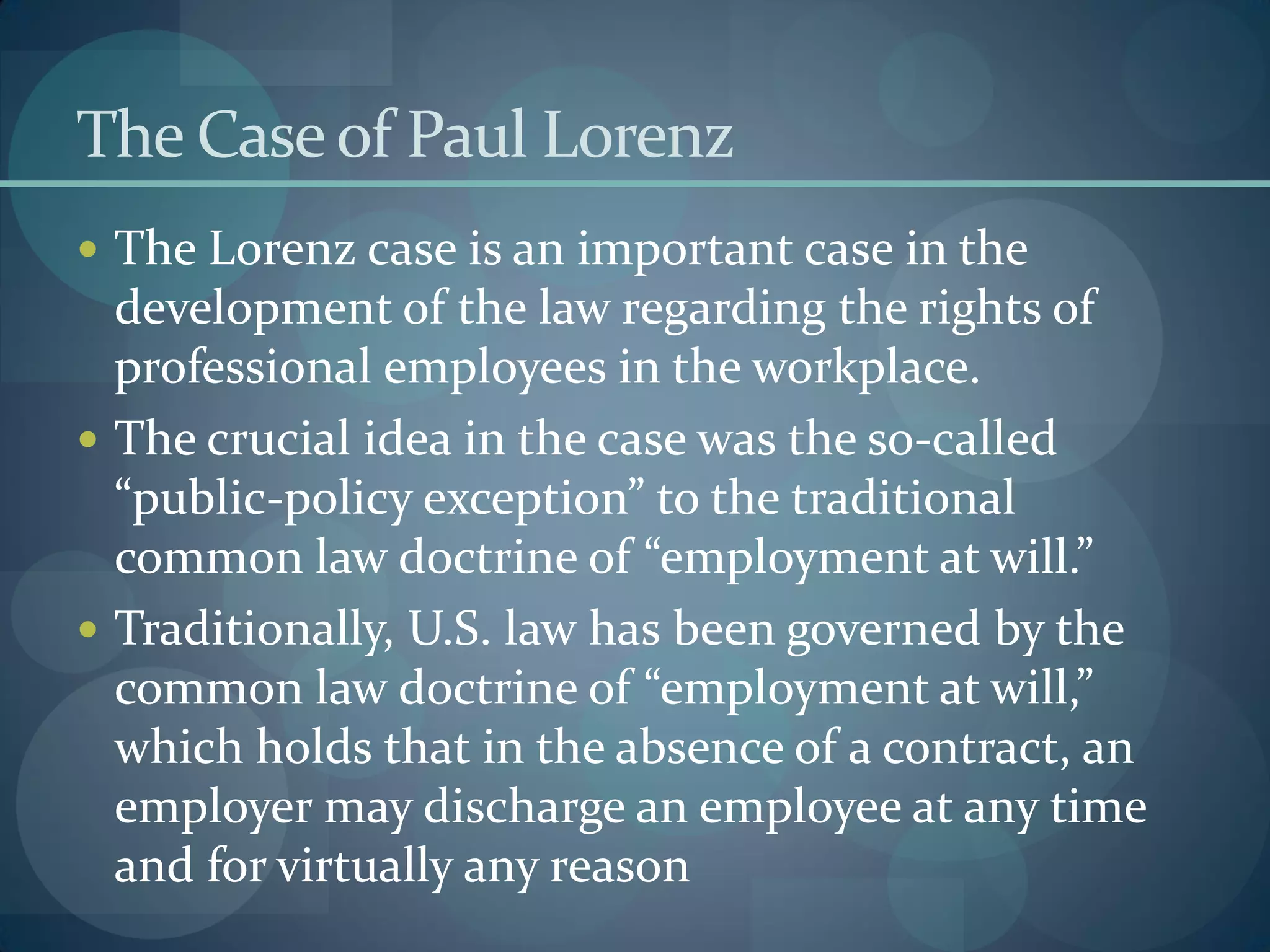 The Caseof Paul Lorenz
 The Lorenz case is an important case in the
development of the law regarding the rights of
professional employees in the workplace.
 The crucial idea in the case was the so-called
“public-policy exception” to the traditional
common law doctrine of “employment at will.”
 Traditionally, U.S. law has been governed by the
common law doctrine of “employment at will,”
which holds that in the absence of a contract, an
employer may discharge an employee at any time
and for virtually any reason
 