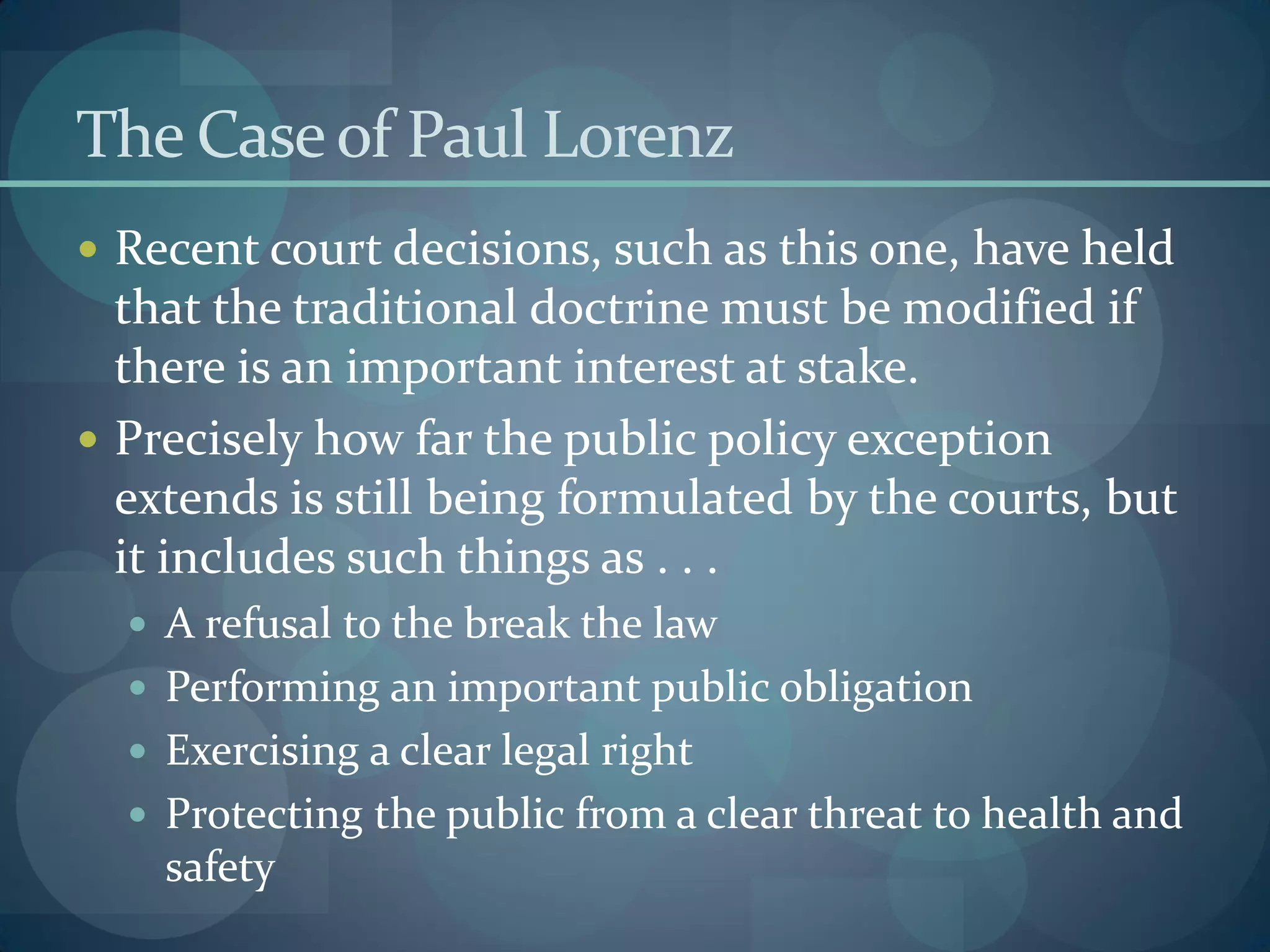 The Caseof Paul Lorenz
 Recent court decisions, such as this one, have held
that the traditional doctrine must be modified if
there is an important interest at stake.
 Precisely how far the public policy exception
extends is still being formulated by the courts, but
it includes such things as . . .
 A refusal to the break the law
 Performing an important public obligation
 Exercising a clear legal right
 Protecting the public from a clear threat to health and
safety
 