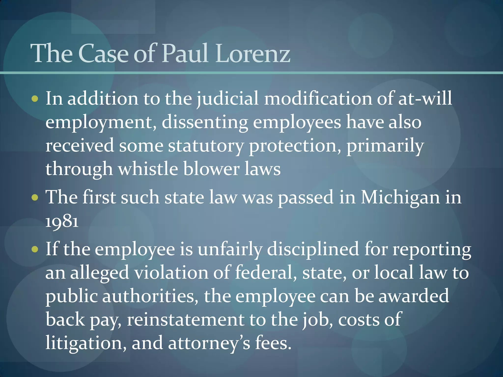 The Caseof Paul Lorenz
 In addition to the judicial modification of at-will
employment, dissenting employees have also
received some statutory protection, primarily
through whistle blower laws
 The first such state law was passed in Michigan in
1981
 If the employee is unfairly disciplined for reporting
an alleged violation of federal, state, or local law to
public authorities, the employee can be awarded
back pay, reinstatement to the job, costs of
litigation, and attorney’s fees.
 