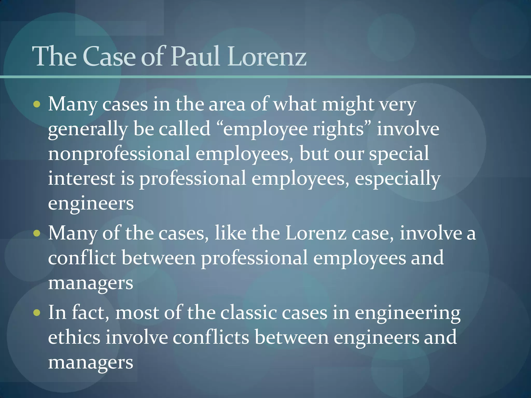 The Caseof Paul Lorenz
 Many cases in the area of what might very
generally be called “employee rights” involve
nonprofessional employees, but our special
interest is professional employees, especially
engineers
 Many of the cases, like the Lorenz case, involve a
conflict between professional employees and
managers
 In fact, most of the classic cases in engineering
ethics involve conflicts between engineers and
managers
 