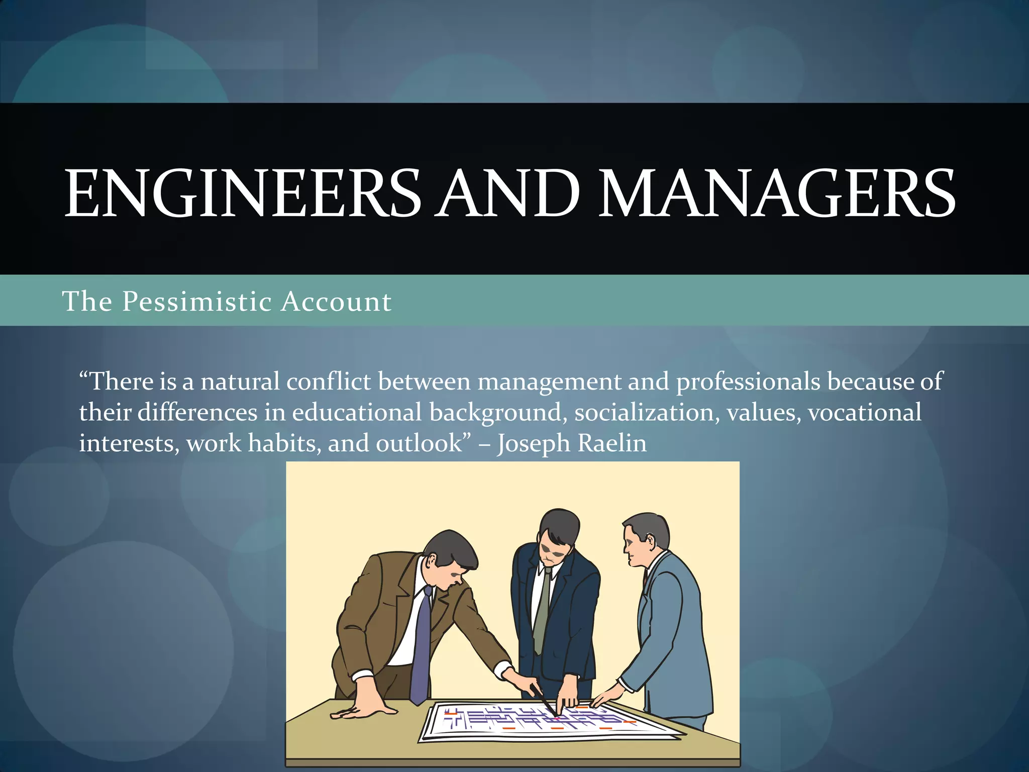 The Pessimistic Account
ENGINEERS AND MANAGERS
“There is a natural conflict between management and professionals because of
their differences in educational background, socialization, values, vocational
interests, work habits, and outlook” – Joseph Raelin
 