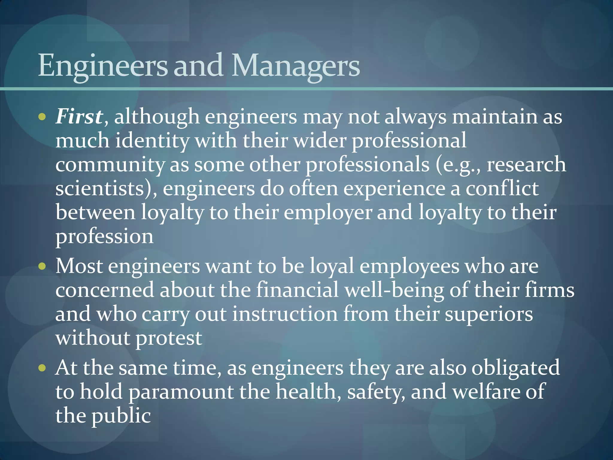 Engineersand Managers
 First, although engineers may not always maintain as
much identity with their wider professional
community as some other professionals (e.g., research
scientists), engineers do often experience a conflict
between loyalty to their employer and loyalty to their
profession
 Most engineers want to be loyal employees who are
concerned about the financial well-being of their firms
and who carry out instruction from their superiors
without protest
 At the same time, as engineers they are also obligated
to hold paramount the health, safety, and welfare of
the public
 