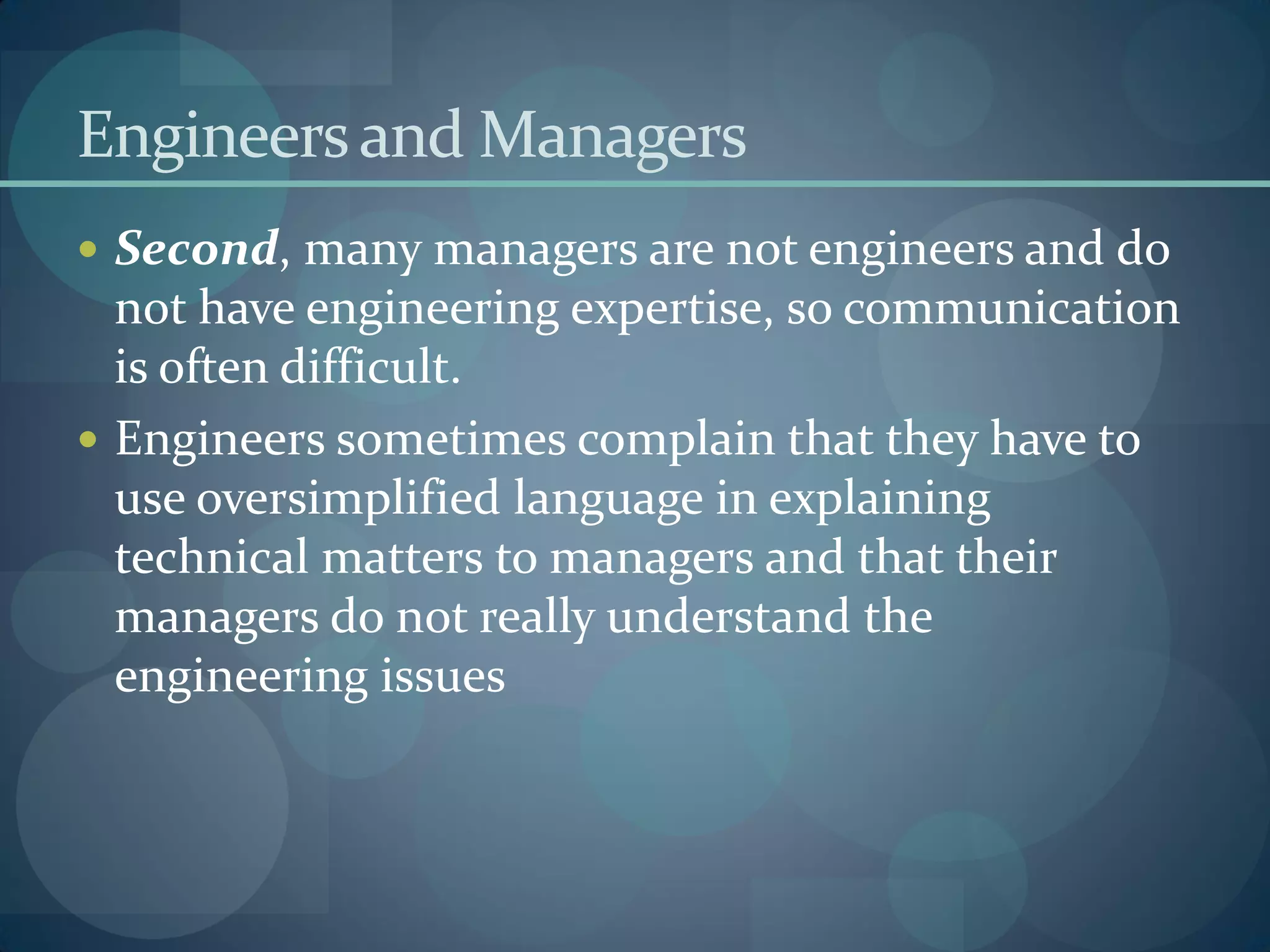 Engineersand Managers
 Second, many managers are not engineers and do
not have engineering expertise, so communication
is often difficult.
 Engineers sometimes complain that they have to
use oversimplified language in explaining
technical matters to managers and that their
managers do not really understand the
engineering issues
 