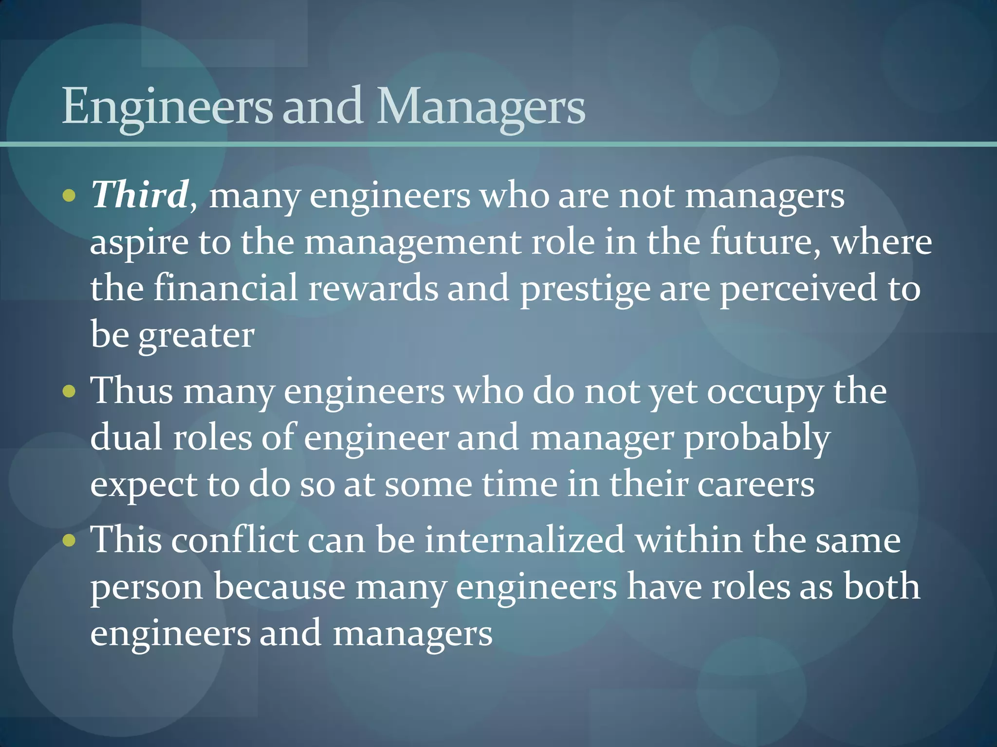 Engineersand Managers
 Third, many engineers who are not managers
aspire to the management role in the future, where
the financial rewards and prestige are perceived to
be greater
 Thus many engineers who do not yet occupy the
dual roles of engineer and manager probably
expect to do so at some time in their careers
 This conflict can be internalized within the same
person because many engineers have roles as both
engineers and managers
 