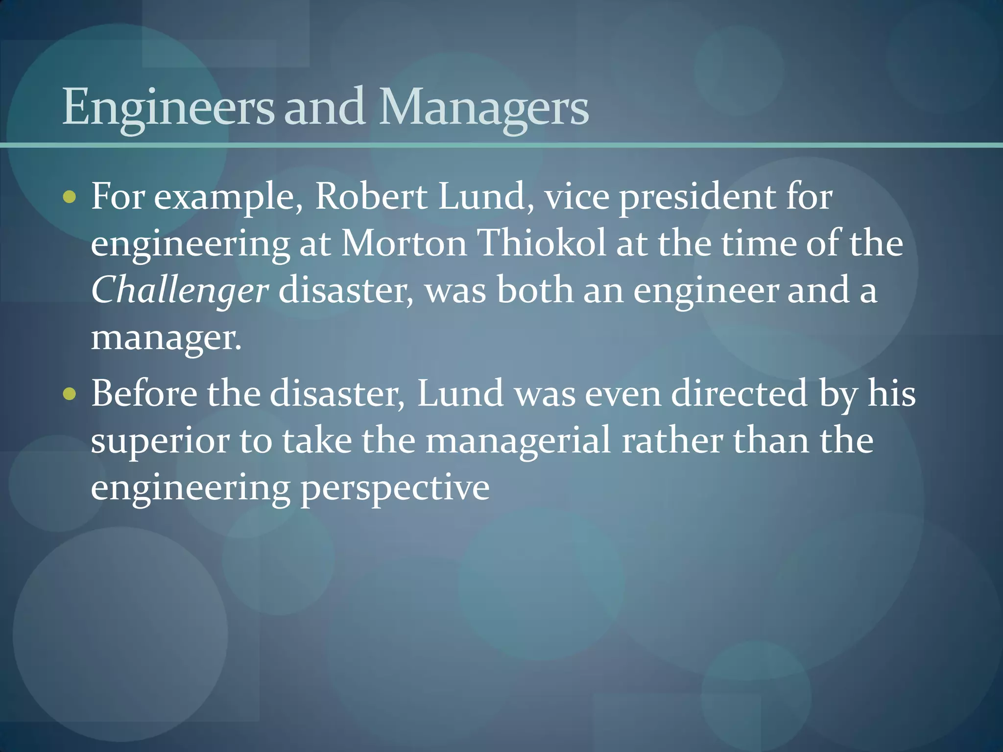 Engineersand Managers
 For example, Robert Lund, vice president for
engineering at Morton Thiokol at the time of the
Challenger disaster, was both an engineer and a
manager.
 Before the disaster, Lund was even directed by his
superior to take the managerial rather than the
engineering perspective
 