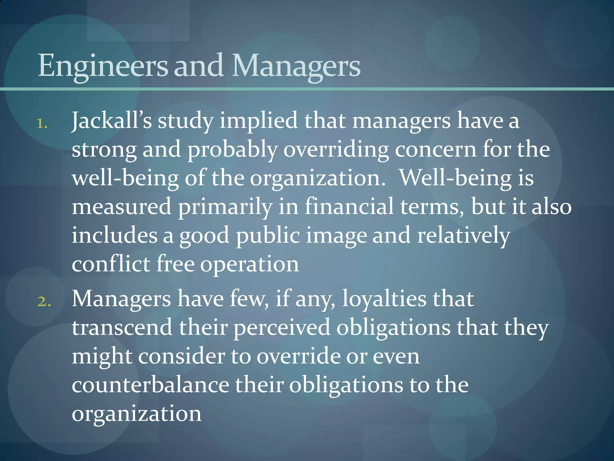 Engineersand Managers
1. Jackall’s study implied that managers have a
strong and probably overriding concern for the
well-being of the organization. Well-being is
measured primarily in financial terms, but it also
includes a good public image and relatively
conflict free operation
2. Managers have few, if any, loyalties that
transcend their perceived obligations that they
might consider to override or even
counterbalance their obligations to the
organization
 