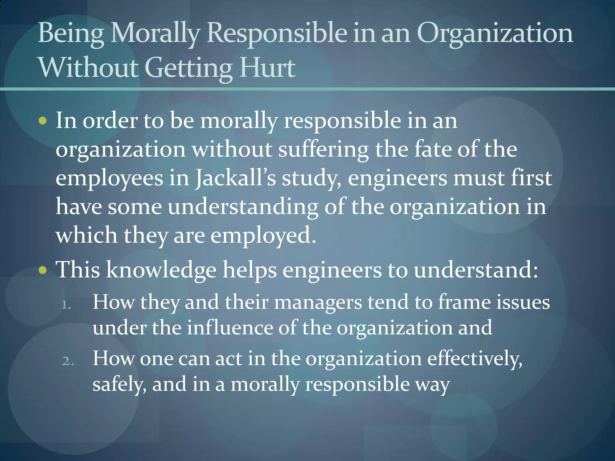 Being Morally Responsible in an Organization
Without Getting Hurt
 In order to be morally responsible in an
organization without suffering the fate of the
employees in Jackall’s study, engineers must first
have some understanding of the organization in
which they are employed.
 This knowledge helps engineers to understand:
1. How they and their managers tend to frame issues
under the influence of the organization and
2. How one can act in the organization effectively,
safely, and in a morally responsible way
 
