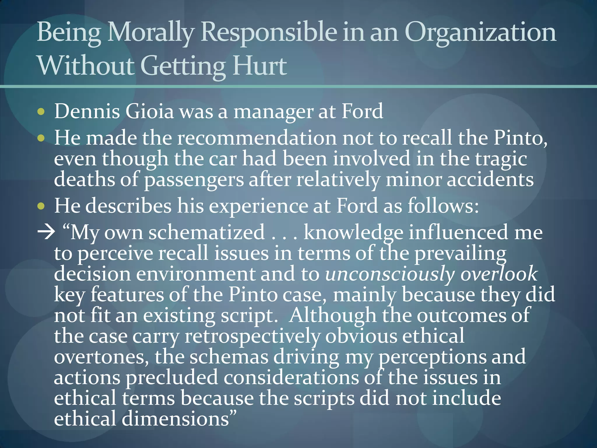 Being Morally Responsible in an Organization
Without Getting Hurt
 Dennis Gioia was a manager at Ford
 He made the recommendation not to recall the Pinto,
even though the car had been involved in the tragic
deaths of passengers after relatively minor accidents
 He describes his experience at Ford as follows:
 “My own schematized . . . knowledge influenced me
to perceive recall issues in terms of the prevailing
decision environment and to unconsciously overlook
key features of the Pinto case, mainly because they did
not fit an existing script. Although the outcomes of
the case carry retrospectively obvious ethical
overtones, the schemas driving my perceptions and
actions precluded considerations of the issues in
ethical terms because the scripts did not include
ethical dimensions”
 