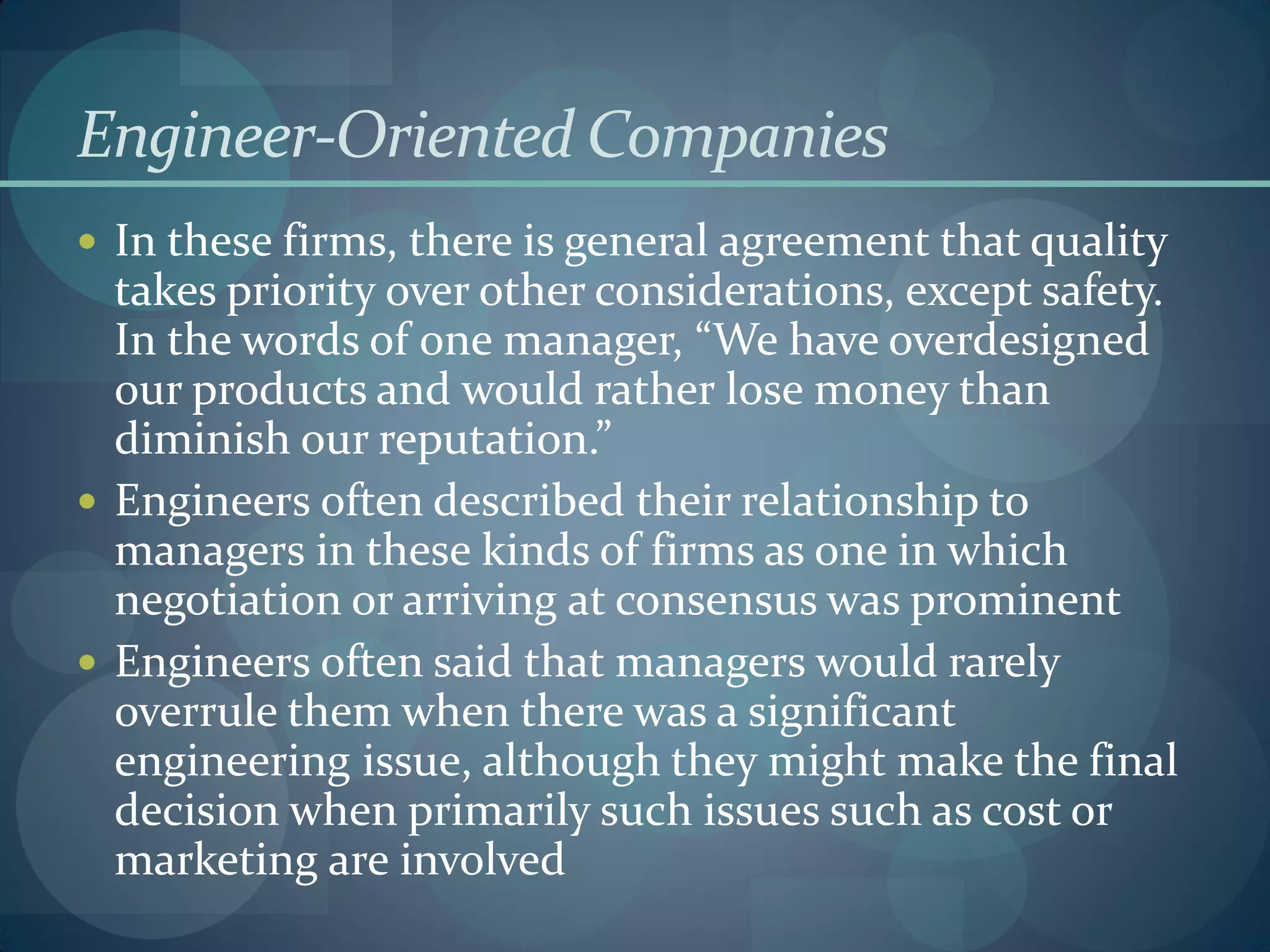 Engineer-Oriented Companies
 In these firms, there is general agreement that quality
takes priority over other considerations, except safety.
In the words of one manager, “We have overdesigned
our products and would rather lose money than
diminish our reputation.”
 Engineers often described their relationship to
managers in these kinds of firms as one in which
negotiation or arriving at consensus was prominent
 Engineers often said that managers would rarely
overrule them when there was a significant
engineering issue, although they might make the final
decision when primarily such issues such as cost or
marketing are involved
 