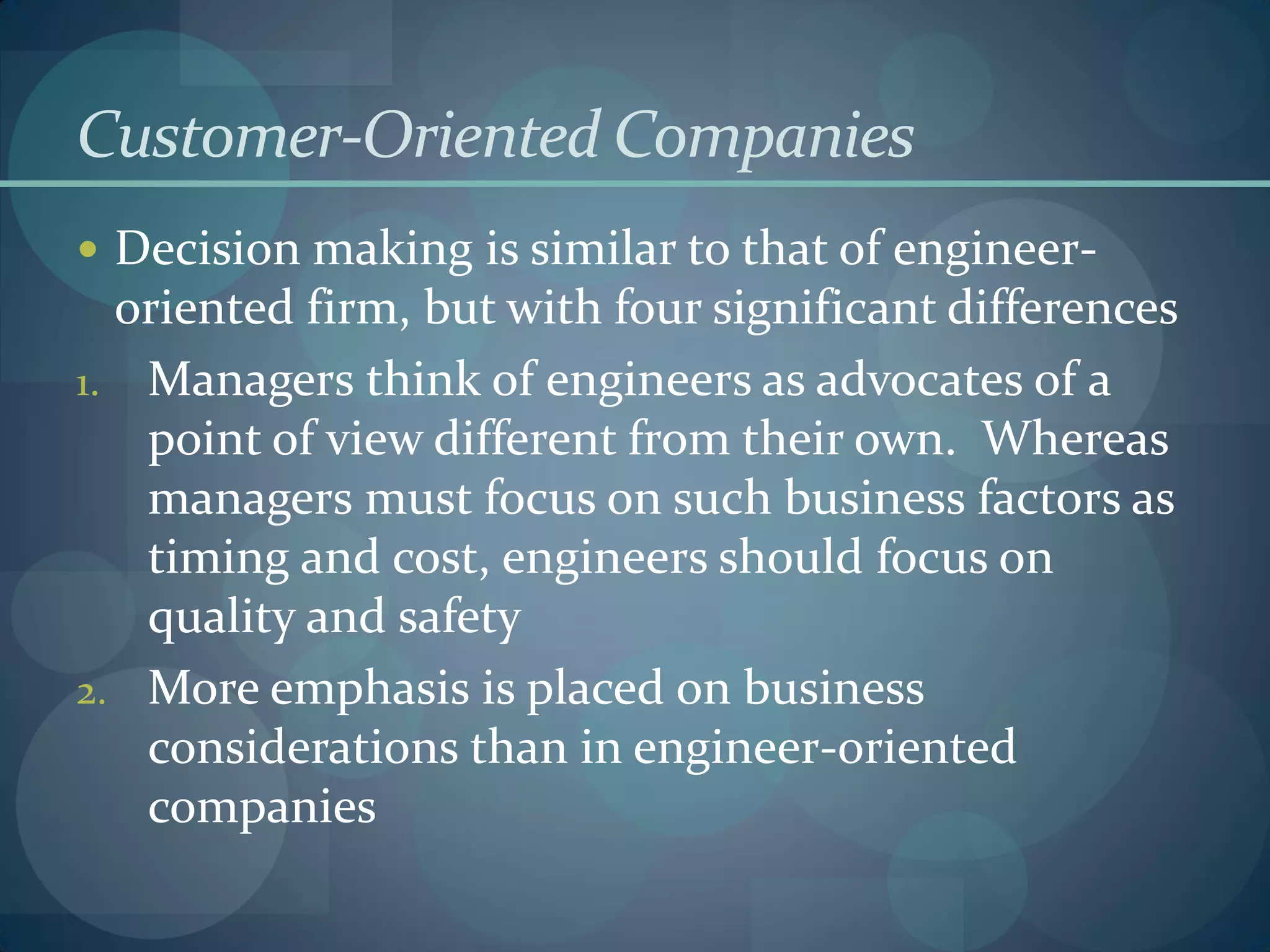 Customer-Oriented Companies
 Decision making is similar to that of engineer-
oriented firm, but with four significant differences
1. Managers think of engineers as advocates of a
point of view different from their own. Whereas
managers must focus on such business factors as
timing and cost, engineers should focus on
quality and safety
2. More emphasis is placed on business
considerations than in engineer-oriented
companies
 