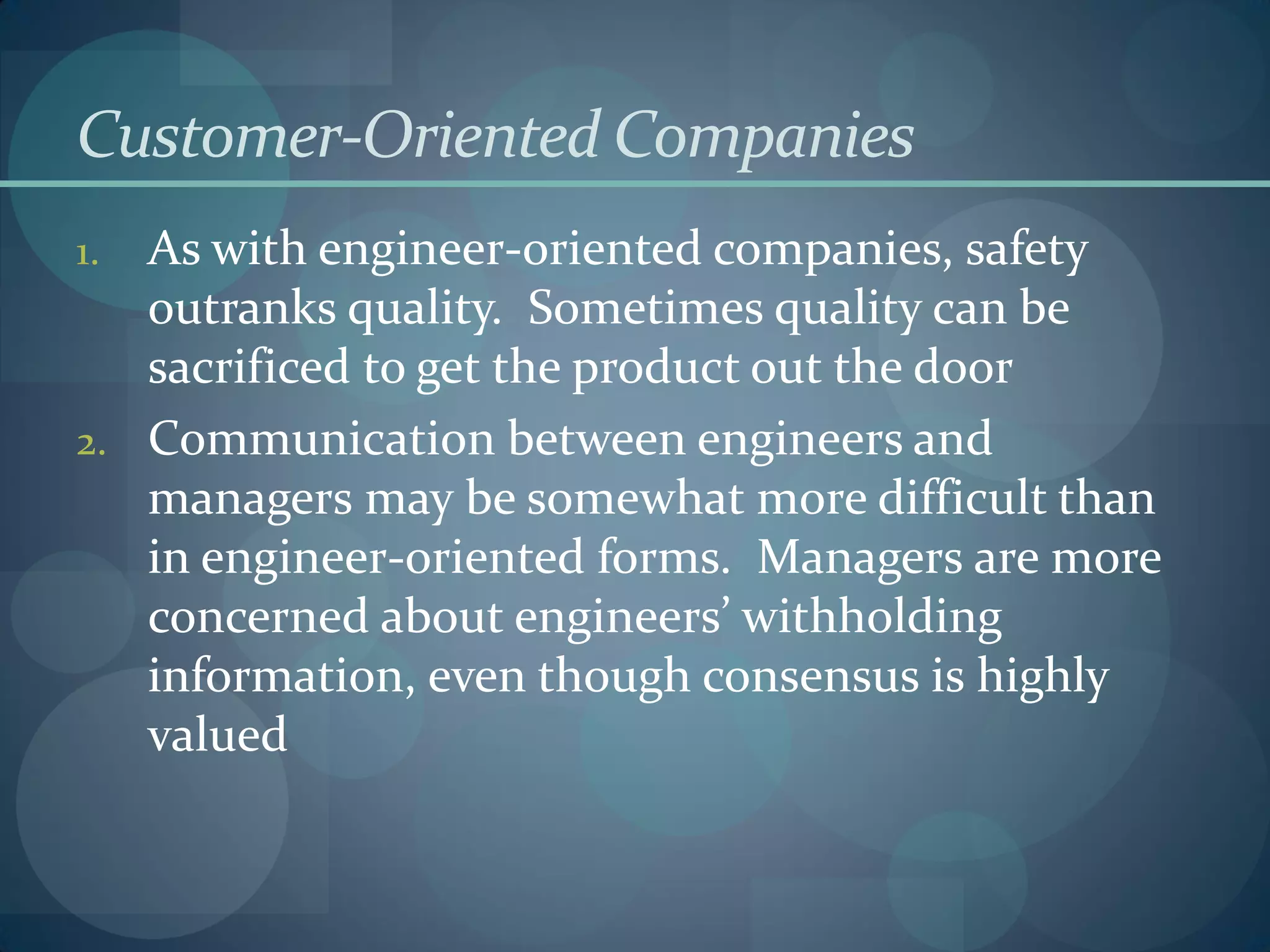 Customer-Oriented Companies
1. As with engineer-oriented companies, safety
outranks quality. Sometimes quality can be
sacrificed to get the product out the door
2. Communication between engineers and
managers may be somewhat more difficult than
in engineer-oriented forms. Managers are more
concerned about engineers’ withholding
information, even though consensus is highly
valued
 