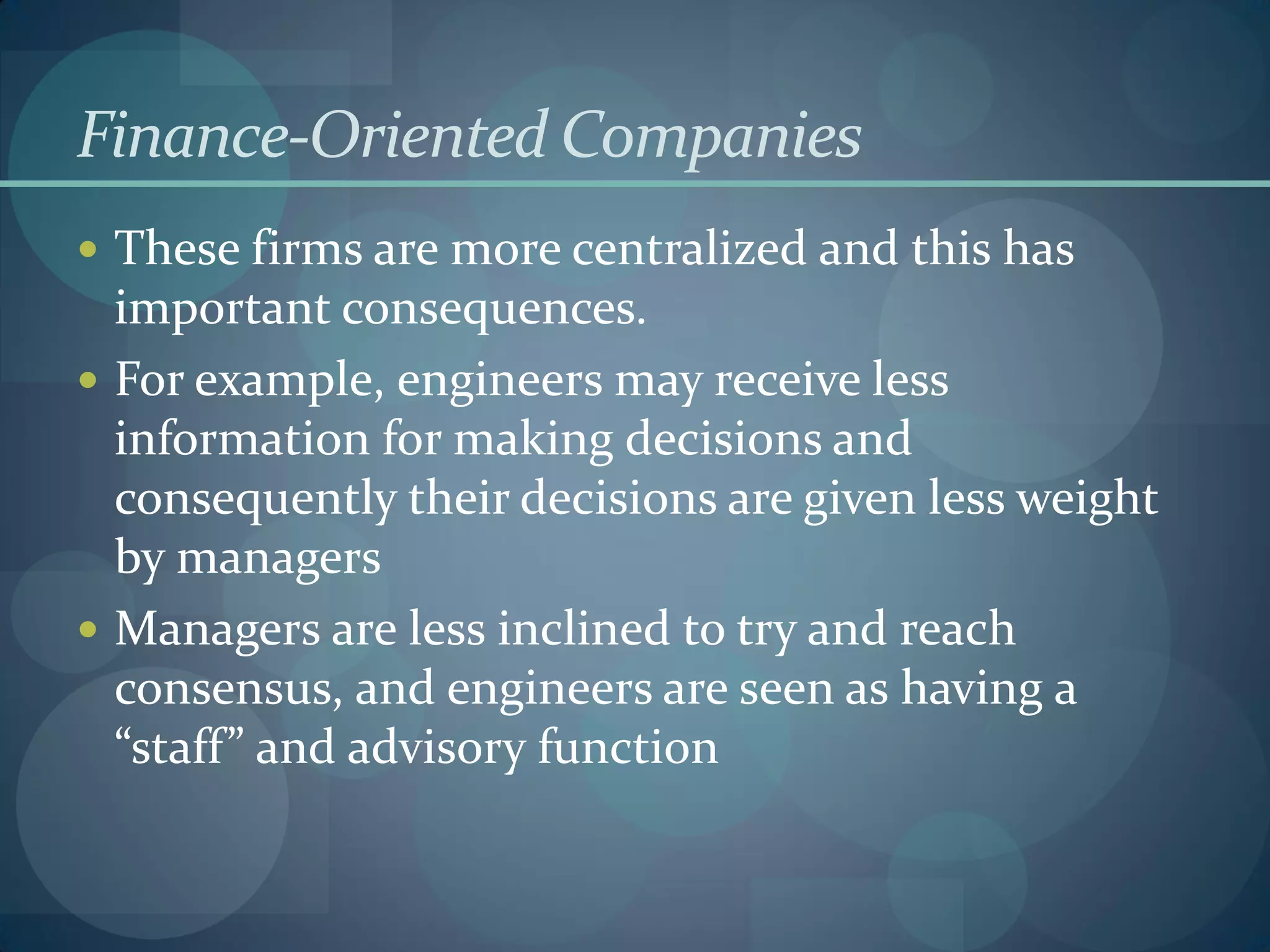 Finance-Oriented Companies
 These firms are more centralized and this has
important consequences.
 For example, engineers may receive less
information for making decisions and
consequently their decisions are given less weight
by managers
 Managers are less inclined to try and reach
consensus, and engineers are seen as having a
“staff” and advisory function
 