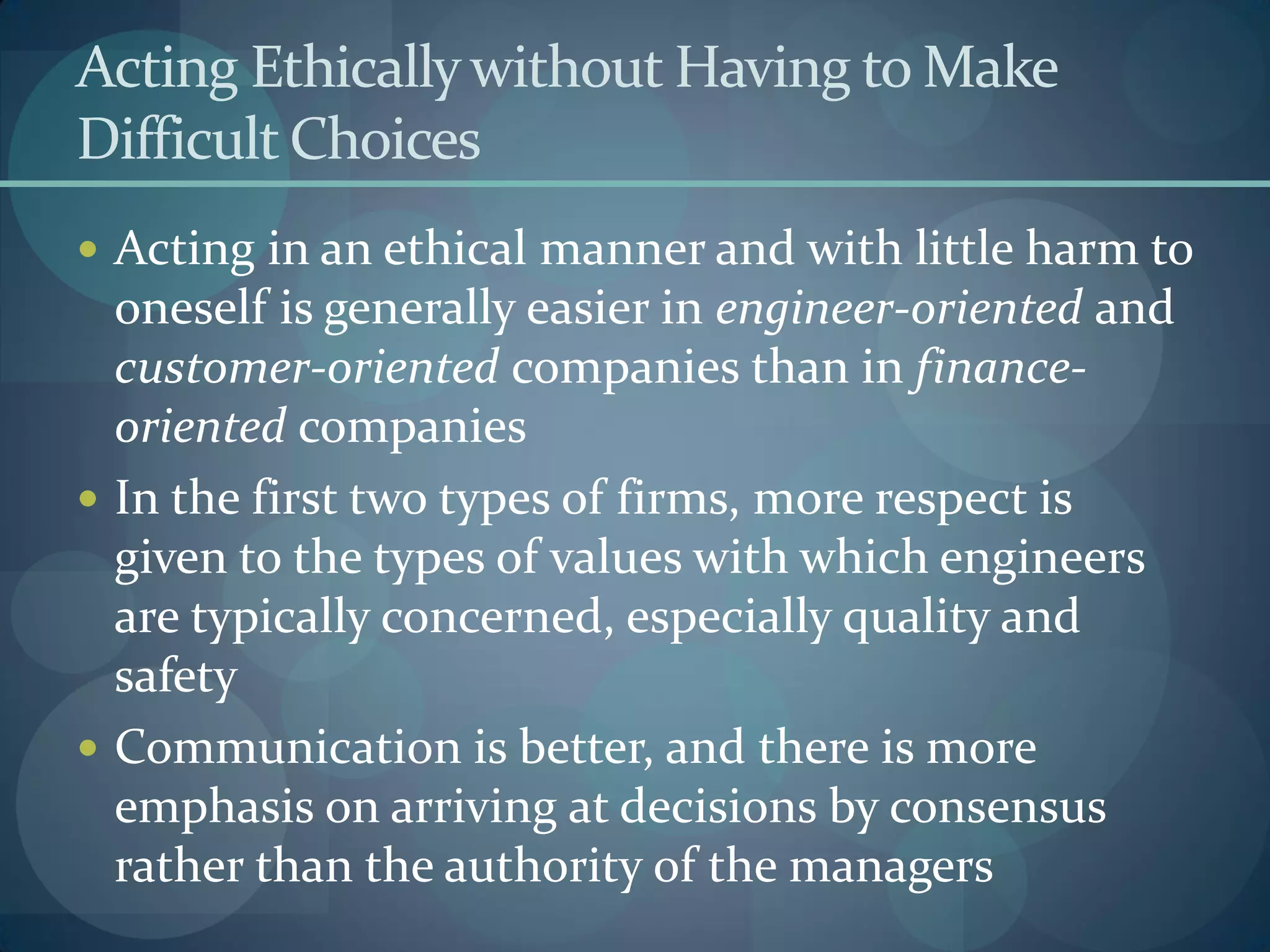 Acting Ethicallywithout Having to Make
Difficult Choices
 Acting in an ethical manner and with little harm to
oneself is generally easier in engineer-oriented and
customer-oriented companies than in finance-
oriented companies
 In the first two types of firms, more respect is
given to the types of values with which engineers
are typically concerned, especially quality and
safety
 Communication is better, and there is more
emphasis on arriving at decisions by consensus
rather than the authority of the managers
 