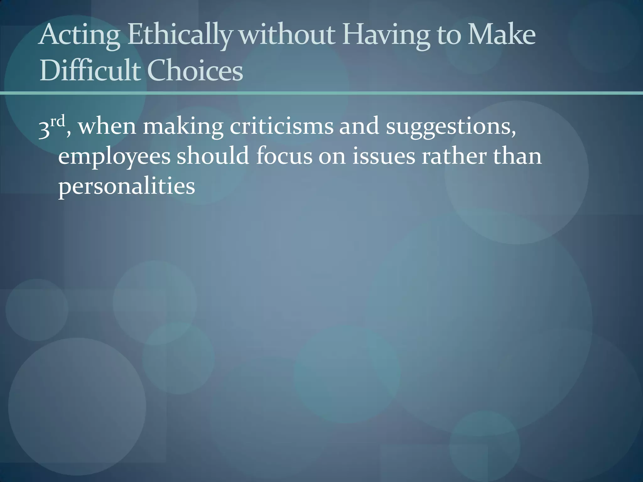 Acting Ethicallywithout Having to Make
Difficult Choices
3rd, when making criticisms and suggestions,
employees should focus on issues rather than
personalities
 