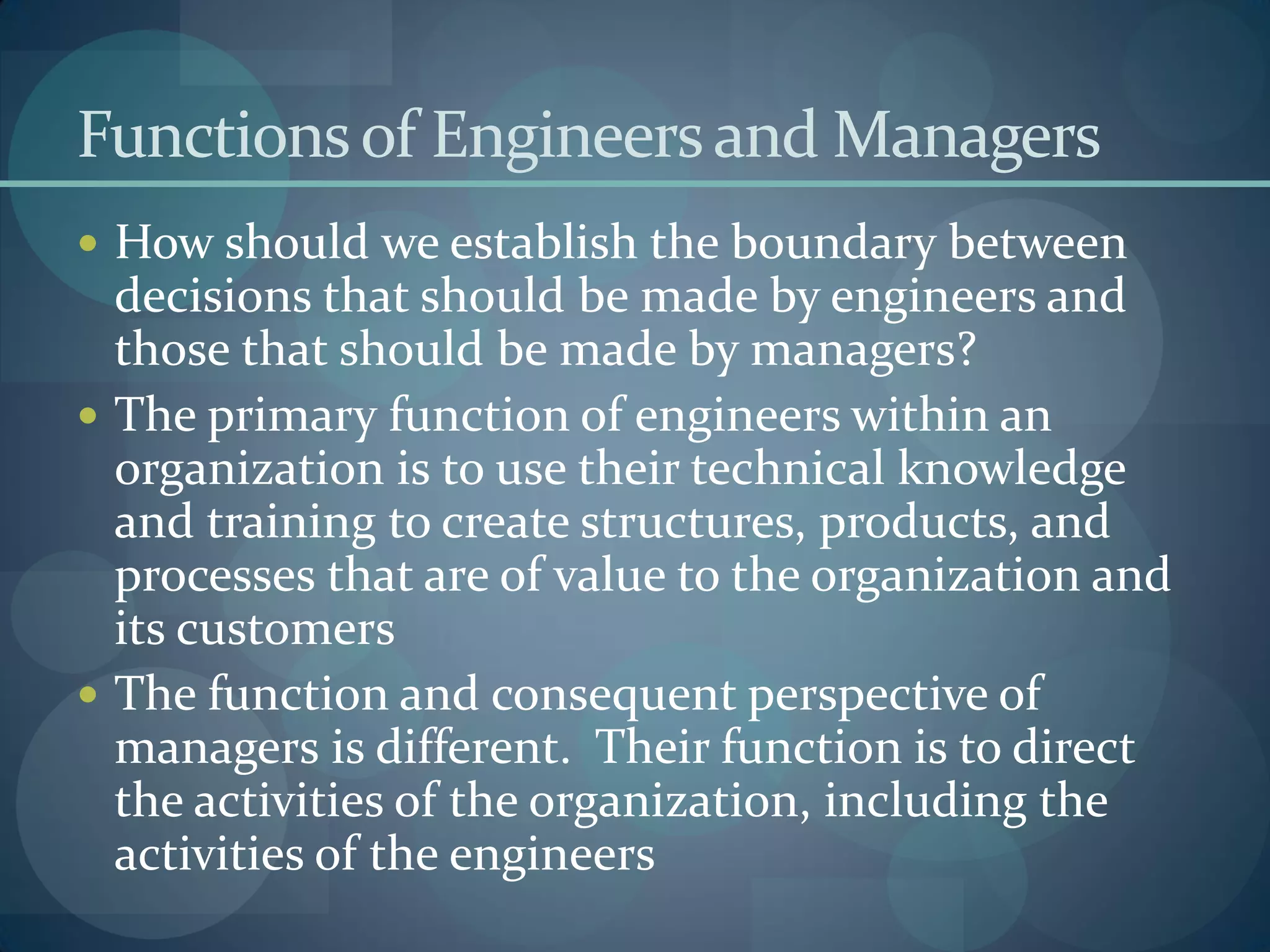 Functionsof Engineersand Managers
 How should we establish the boundary between
decisions that should be made by engineers and
those that should be made by managers?
 The primary function of engineers within an
organization is to use their technical knowledge
and training to create structures, products, and
processes that are of value to the organization and
its customers
 The function and consequent perspective of
managers is different. Their function is to direct
the activities of the organization, including the
activities of the engineers
 