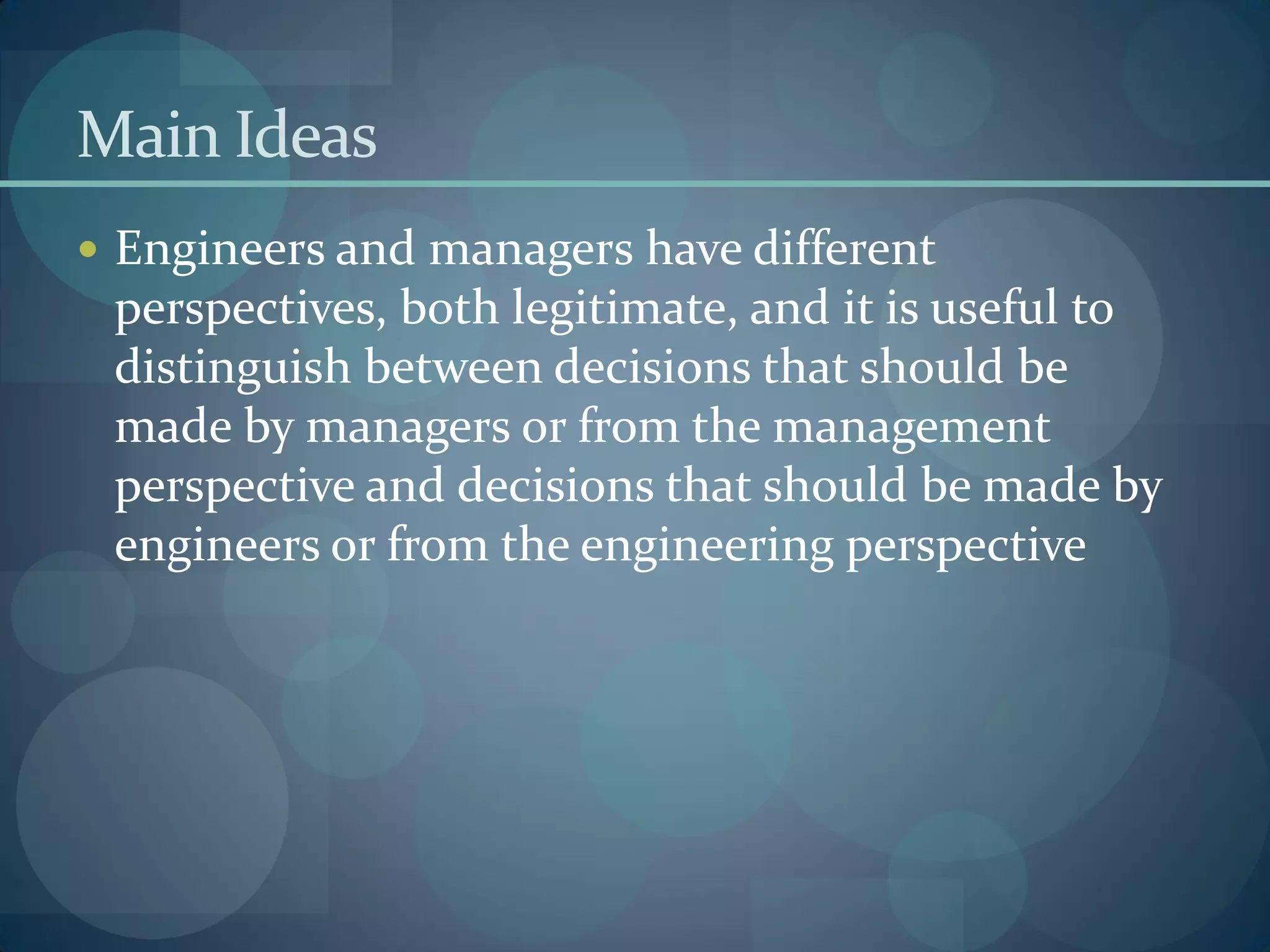 Main Ideas
 Engineers and managers have different
perspectives, both legitimate, and it is useful to
distinguish between decisions that should be
made by managers or from the management
perspective and decisions that should be made by
engineers or from the engineering perspective
 
