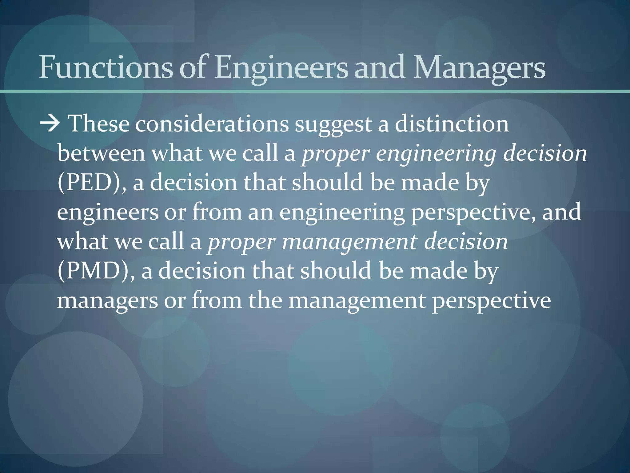 Functionsof Engineersand Managers
 These considerations suggest a distinction
between what we call a proper engineering decision
(PED), a decision that should be made by
engineers or from an engineering perspective, and
what we call a proper management decision
(PMD), a decision that should be made by
managers or from the management perspective
 