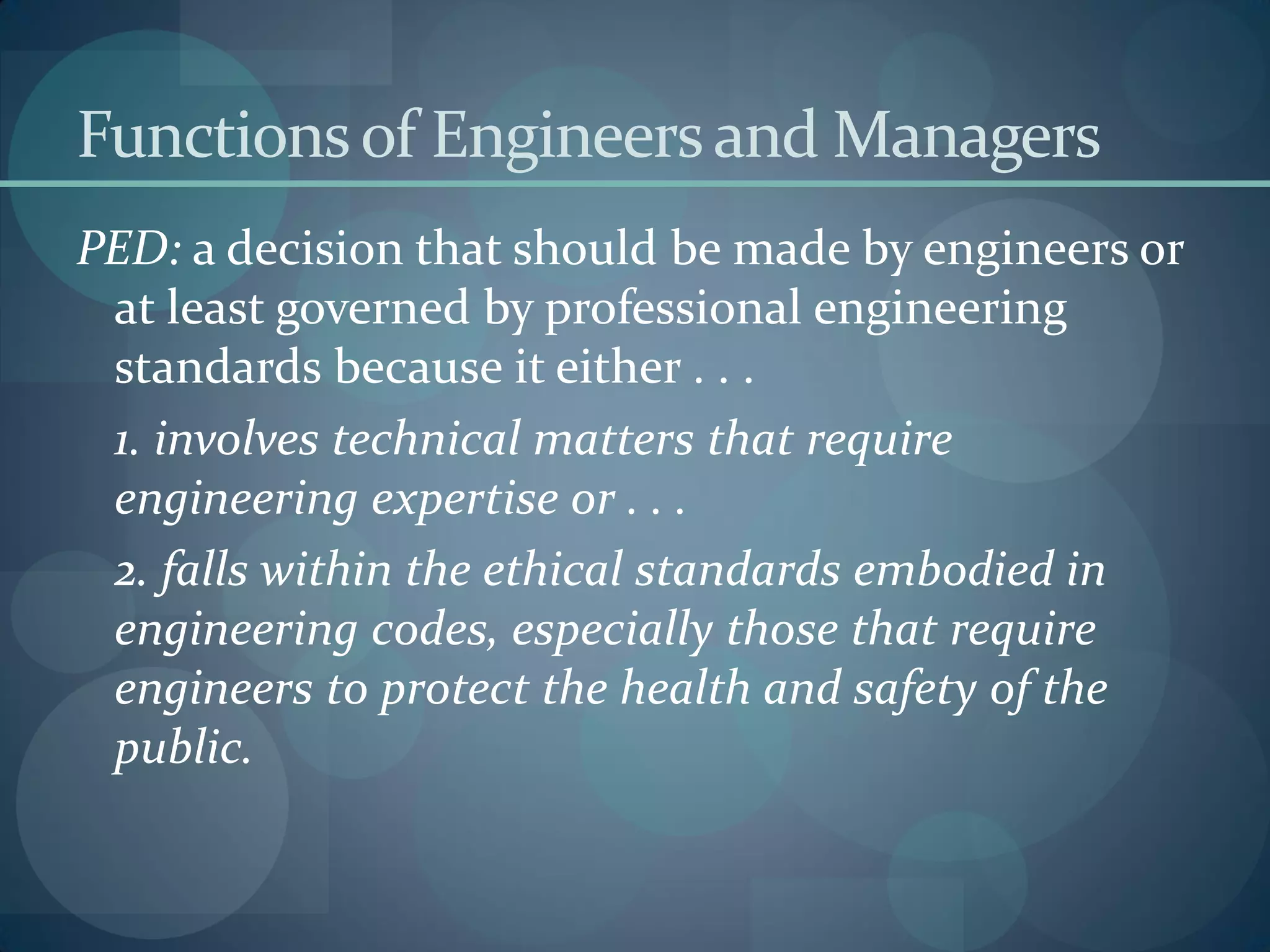 Functionsof Engineersand Managers
PED: a decision that should be made by engineers or
at least governed by professional engineering
standards because it either . . .
1. involves technical matters that require
engineering expertise or . . .
2. falls within the ethical standards embodied in
engineering codes, especially those that require
engineers to protect the health and safety of the
public.
 