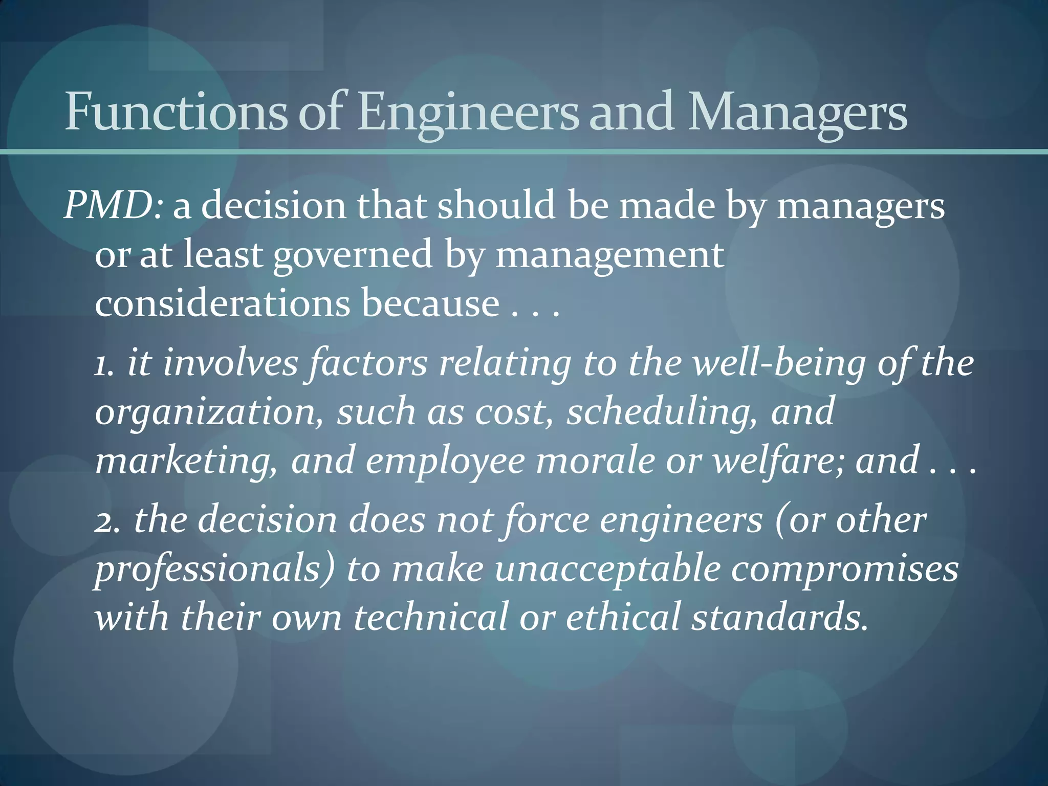 Functionsof Engineersand Managers
PMD: a decision that should be made by managers
or at least governed by management
considerations because . . .
1. it involves factors relating to the well-being of the
organization, such as cost, scheduling, and
marketing, and employee morale or welfare; and . . .
2. the decision does not force engineers (or other
professionals) to make unacceptable compromises
with their own technical or ethical standards.
 